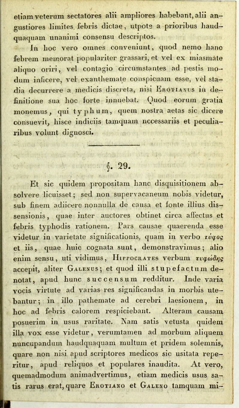etiam veterum sectatores alii ampliores habebant, alii an- gustiores limites, febris dictae, utpote a prioribus haud- quaquam unanimi consensu descriptos. In hoc vero omnes conveniunt, quod nemo hanc ' • febrem memorat populariter grassari, et vel ex miasmate aliquo oriri, vel contagio circumstantes ad pestis mo- dum inficere, vel exanthemate conspicuam esse, vel sta- dia decurrere a medicis discreta, nisi Erotianus in de- finitione sua hoc forte innuebat. Quod eorum gratia monemus, qui typhum, quem nostra aetas sic dicere consuevit, hisce indiciis tamquam necessariis et peculia- ribus volunt dignosci. §. 29. Et sic quidem propositam hanc disquisitionem ab- solvere licuisset; sed non supervacaneum nobis videtur, sub finem adiicere nonnulla de causa et fonte illius dis- sensionis , quae inter auctores obtinet circa allectus et febris typhodis rationem. Pars causae quaerenda esse videtur in varietate significationis, quam in verbo zucfog et iis, quae huic cognata sunt, demonstravimus; alio enim sensu, uti vidimus, HirrociiATEs verbum Tvcpwd^g accepit, aliter Galenus; et quod illi stupefactum de- notat, apud hunc succensum redditur. Inde varia vocis virtute ad varias res significandas in morbis ute- bantur ; in illo pathemate ad cerebri laesionem, in hoc ad febris calorem respiciebant. Alteram causam posuerim in usus raritate. Nam satis vetusta quidem illa vox esse videtur, verumtamen ad morbum aliquem nuncupandum haudquaquam multum et pridem solemnis, quare non nisi apud scriptores medicos sic usitata repe- ritur, apud reliquos et populares inaudita. At vero, quemadmodum animadvertimus, etiam medicis usus sa- tis rarus erat, quare Erotiano et Galeno tamquam mi-