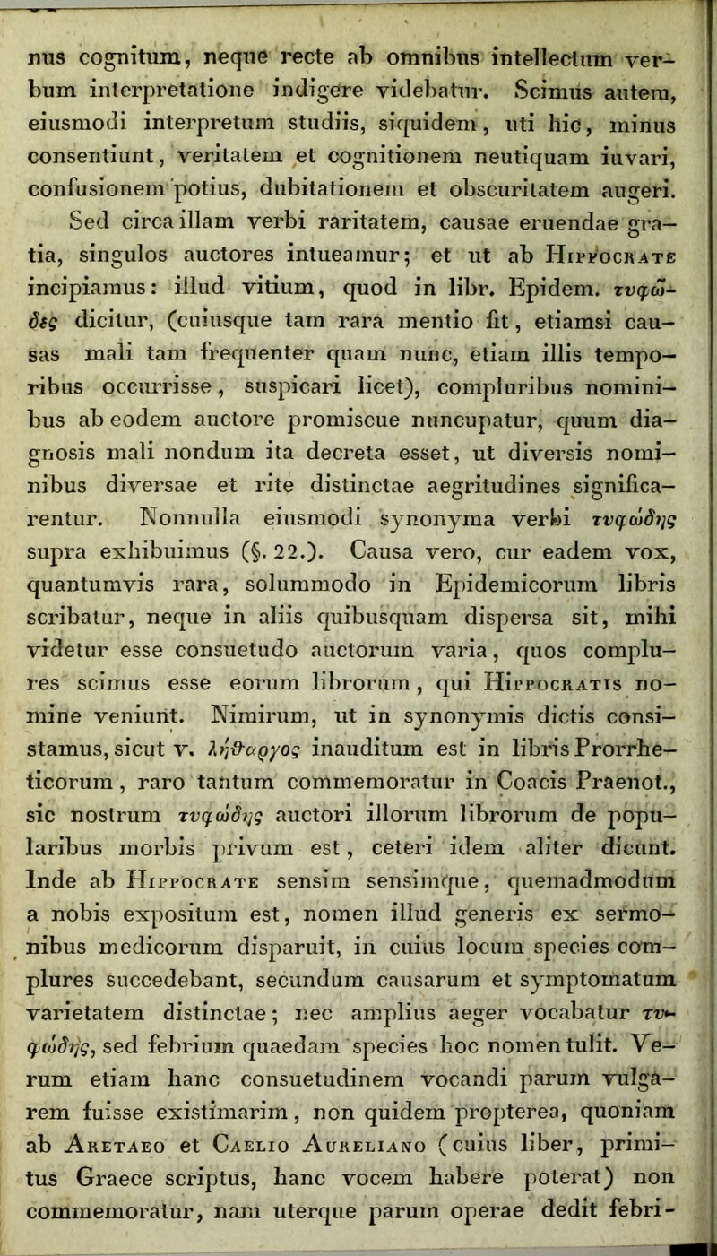 nus cognitum, neque recte ab omnibus intellectum ver- bum interpretatione indigere videbatur. Scimus autem, eiusmodi interpretum studiis, siquidem, uti llic, minus consentiunt, veritatem et cognitionem neutiquam iuvari, confusionem potius, dubitationem et obscuritatem augeri. Sed circa illam verbi raritatem, causae eruendae gra- tia, singulos auctores intueamur; et ut ab Hippocrate incipiamus: illud vitium, quod in libr. Epidem. xvcyoi- 8tg dicitur, (cuiusque tam rara mentio fit, etiamsi cau- sas mali tam frequenter quam nunc, etiam illis tempo- ribus occurrisse, suspicari licet), compluribus nomini- bus ab eodem auctore promiscue nuncupatur, quum dia- gnosis mali nondum ita decreta esset, ut diversis nomi- nibus diversae et rite distinctae aegritudines significa- rentur. Nonnulla eiusmodi synonyma verbi xvqcod7]g supra exhibuimus (§.22.). Causa vero, cur eadem vox, quantumvis rara, solummodo in Epidemicorum libris scribatur, neque in aliis quibusquam dispersa sit, mihi videtur esse consuetudo auctorum varia, quos complu- res scimus esse eorum librorum , equi HirrocRATis no- mine veniunt. Nimirum, ut in synonymis dictis consi- stamus, sicut v. Vj&ciQyog inauditum est in libris Prorrhe- ticorum, raro tantum commemoratur in Concis Praenot., sic nostrum xv^wd/jg auctori illorum librorum de popu- laribus morbis privum est, ceteri idem aliter dicunt. Inde ab Hippocrate sensim sensimque, quemadmodum a nobis expositum est, nomen illud generis ex sermo- nibus medicorum disparuit, in cuius locum species com- plures succedebant, secundum causarum et symptomatum varietatem distinctae; nec amplius aeger vocabatur rv>~ sed febrium quaedam species hoc nomen tulit. Ve- rum etiam hanc consuetudinem vocandi parum vulga- rem fuisse existimarim, non quidem propterea, quoniam ab Aretaeo et Caelio Aureliano (cuius liber, primi- tus Graece scriptus, hanc vocem habere poterat) non commemoratur, nam uterque parum operae dedit febri-