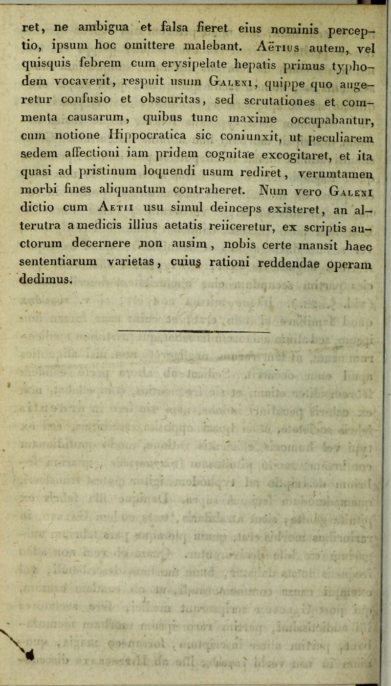 ret, ne ambigua 'et falsa fieret eius nominis percep- tio, ipsum hoc omittere malebant. Aenus autem, vel quisquis febrem cum erysipelate hepatis primus typho- dem vocaverit, respuit usum Galeni, quippe quo auge- retur confusio et obscuritas, sed scrutationes et com- menta causarum, quibus tunc maxime occupabantur, cum notione Hippocratica sic coni unxit, ut peculiarem sedem affectioni iam pridem cognitae excogitaret, et ita quasi ad pristinum loquendi usum rediret, verumtamen morbi fines aliquantum contraheret. Num vero Galeni dictio cum Aetii usu simul deinceps existeret, an al- terutra a medicis illius aetatis reficeretur, ex scriptis au- ctorum decernere non ausim , nobis certe mansit haec sententiarum varietas, cuiu§ rationi reddendae operam dedimus.