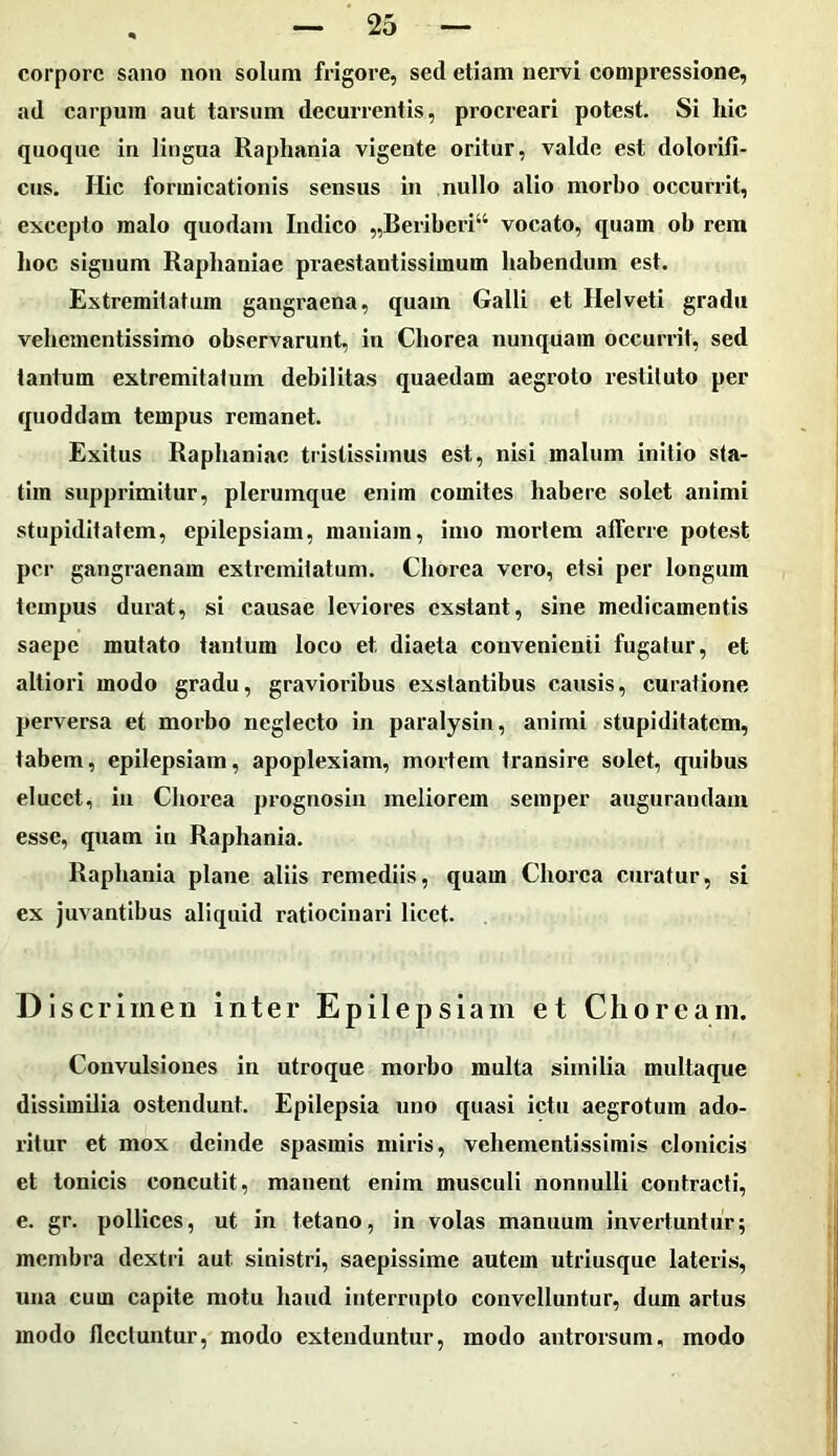 corpore sano non solum frigore, sed etiam nervi compressione, ad carpum aut tarsum decurrentis, procreari potest. Si hic quoque in lingua Raphania vigente oritur, valde est dolorifi- cus. Hic formicationis sensus in nullo alio morbo occurrit, excepto malo quodam Indico „Beriberi“ vocato, quam ob rem hoc signum Raphaniae praestantissimum habendum est. Extremitatum gangraena, quam Galli et Helveti gradu vehementissimo observarunt, in Chorea nunquam occurrit, sed tantum extremitatum debilitas quaedam aegroto restituto per quoddam tempus remanet. Exitus Raphaniae tristissimus est, nisi malum initio sta- tim supprimitur, plerumque enim comites habere solet animi stupiditatem, epilepsiam, maniam, imo mortem afferre potest per gangraenam extremitatum. Chorea vero, etsi per longum tempus durat, si causae leviores exstant, sine medicamentis saepe mutato tantum loco et diaeta convenienti fugatur, et altiori modo gradu, gravioribus exstantibus causis, curatione perversa et morbo neglecto in paralysin, animi stupiditatem, tabem, epilepsiam, apoplexiam, mortem transire solet, quibus elucet, in Chorea prognosin meliorem semper augurandam esse, quam in Raphania. Raphania plane aliis remediis, quam Chorea curatur, si ex juvantibus aliquid ratiocinari licet. Discrimen inter Epilepsiam et Choream. Convulsiones in utroque morbo multa similia multaque dissimilia ostendunt. Epilepsia uno quasi ictu aegrotum ado- ritur et mox deinde spasmis miris, vehementissimis clonicis et tonicis concutit, manent enim musculi nonnulli contracti, e. gr. pollices, ut in tetano, in volas manuum invertuntur; membra dextri aut sinistri, saepissime autem utriusque lateris, una cum capite motu haud interrupto convelluntur, dum artus modo flectuntur, modo extenduntur, modo antrorsum, modo