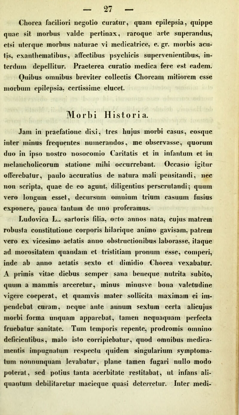 Chorea faciliori negotio curatur, quam epilepsia, quippe quae sit morbus valde pertinax, raroque arte superandus, etsi uterque morbus naturae vi medicalrice, e. gr. morbis acu- tis, exanthematibus, affectibus psychicis supervenientibus, in- terdum depellitur. Praeterea curatio medica fere est eadem. Quibus omnibus breviter collectis Choream mitiorem esse morbum epilepsia, certissime elucet. Morbi Historia. Jam in praefatione dixi, tres hujus morbi casus, eosqiic inter minus frequentes numerandos, me observasse, quorum duo in ipso nostro nosocomio Caritatis et in infantum et iii melancholicorum statione mihi occurrebant. Occasio igitur offerebatur, paulo accuratius de natura mali pensitandi, nec non scripta, quae de eo agunt, diligentius perscrutandi; quum vero longum esset, decursum omnium trium casuum fusius exponere, pauca tantum de uno proferamus. Ludovica L.. sartoris fdia, orto annos nata, cujus matrem robusta constitutione corporis bilarique animo gavisam, patrem vero ex vicesimo aetatis anno obstructionibus laborasse, itaque ad morositatem quandam et tristitiam pronum esse, comperi, inde ab anno aetatis sexto et dimidio Chorea vexabatur. A primis vitae diebus semper sana beneque nutrita subito, quum a mammis arceretur, minus minusve bona valetudine vigere coeperat, et quamvis mater sollicita maximam ei im- pendebat curam, neque ante annum sextum certa alicujus morbi forma unquam apparebat, tamen nequaquam perfecta fruebatur sanitate. Tum temporis repente, prodromis omnino deficientibus, malo isto corripiebatur, quod omnibus medica- mentis impugnatum respectu quidem singularium symptoma- tum nonnunquam levabatur, plane tamen fugari nullo modo poterat, sed potius tanta acerbitate restitabat, ut infans ali- quantum debilitaretur macieque quasi deterretur. Inter medi-