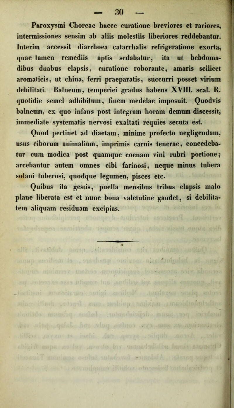 Paroxysmi Clioreae hacce curatione breviores et rariores, intermissiones sensim ab aliis molestiis liberiores reddebantur. Interim accessit diarrhoea catarrhalis refrigeratione exorta, quae tamen remediis aptis sedabatur, ita ut hebdoma- dibus duabus elapsis, curatione roborante, amaris scilicet aromaticis, ut china, ferri praeparatis, succurri posset virium debilitati. Balneum, temperiei gradus habens XVUI. scal. R. quotidie semel adhibitum, finem medelae imposuit. Quodvis balneum, ex quo infans post integram horam demum discessit, immediate systematis nervosi exaltati requies secuta est. Quod pertinet ad diaetam, minime profecto negligendam, usus ciborum animalium, imprimis carnis tenerae, concedeba- tur cum modica post quamque coenam vini rubri portione; arcebantur autem omnes cibi farinosi, neque minus tubera solani tuberosi, quodque legumen, pisces etc. Quibus ita gestis, puella mensibus tribus elapsis malo plaue liberata est et nunc bona valetutine gaudet, si debilita- tem aliquam residuam excipias.