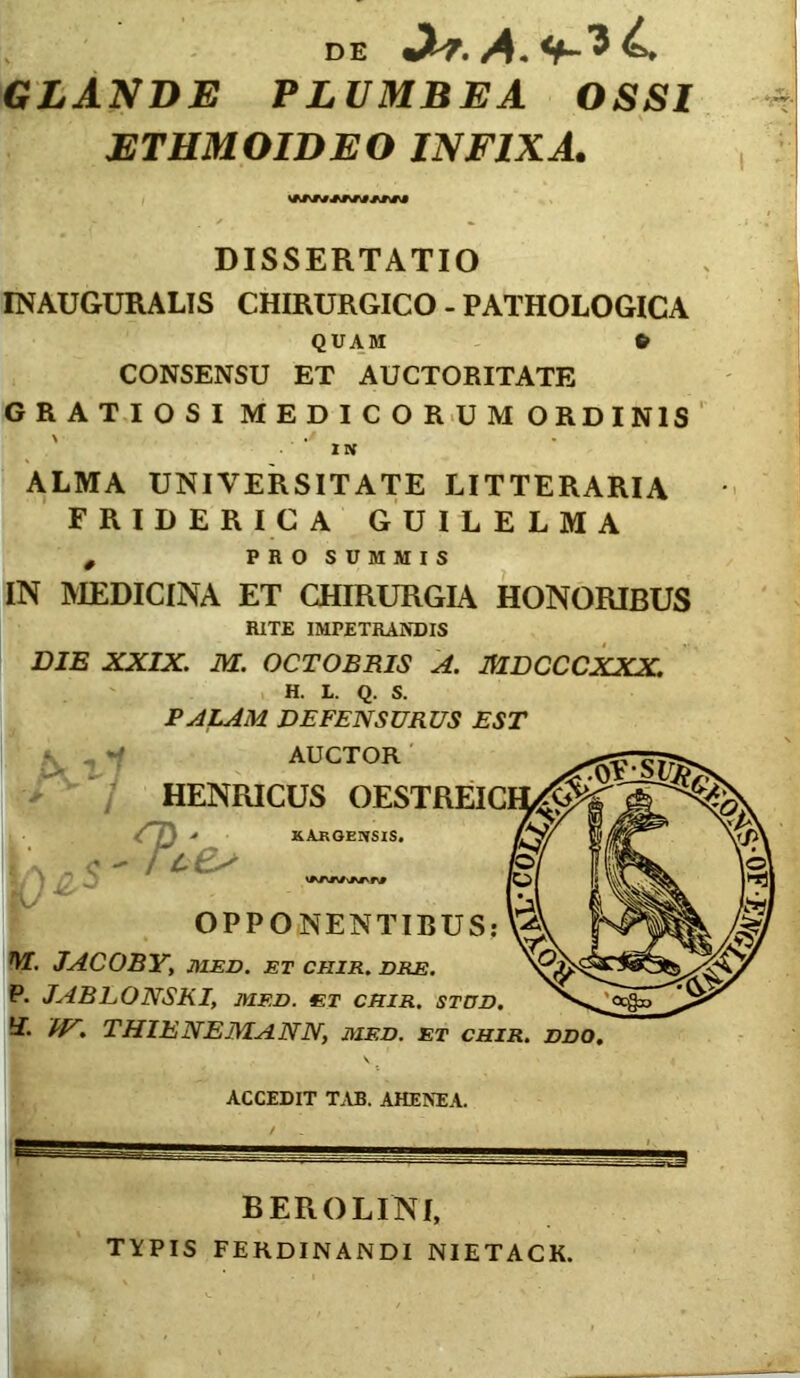 DE •2-7. A. b GLANDE PLUMBEA OSSI ETHMOIDEO INFIXA. DISSERTATIO INAUGURALIS CHIRURGICO - PATHOLOGICA QUAM fr CONSENSU ET AUCTORITATE GRATIOSI MEDICORUM ORDINIS IN ALMA UNIVERSITATE LITTERARIA FRIDERICA GUILELMA # PROSUMMIS IN MEDICINA ET CHIRURGIA HONORIBUS RITE IMPETRANDIS DIE XXIX. M. OCTOBRIS A. MDCCCXXX. H. L. Q. S. PALAM DEFENSURUS EST AUCTOR V * V HENEUCUS OESTREIC 4*7} ■» XAkGENSIS. • /4 e- OPPONENTIBUS: M. JACOBY, MED. ET CHIR. DRE. P. JABLONSKI, MED. 4ET CHIR. STUD. I- W*> THIENEJMANN, MED. ET CHIR. DDO. ACCEDIT TAB. AHENEA. B ERO LINI, TYPIS FERDINANDI NIETACK.