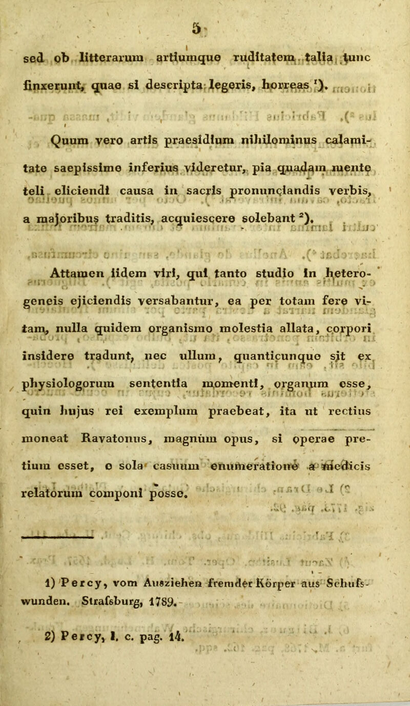 I sed ob litterarum artiumque ruditatem talla tunc finxerunt, quae si descripta legeris, horreas ' ' i ; -:•!.«!•! . i *v Quum vero artis praesidium niliilominus calami- tate saepissime inferius videretur, pia quadam mente teli eliciendi causa in sacris pronuntiandis verbis, a majoribus traditis, acquiescere solebant 2), Attamen iidem viri, qui tanto studio in h,etero- geneis ejiciendis versabantur, ea per totam fere vi- tam, nulla quidem organismo molestia allata, corpori insidere tradunt, nec ullum, quanticunquo sjt ex physiologorum sententia momenti, organum esse, ■ ■ i ' > quin hujus rei exemplum praebeat, ita ut rectius moneat Ravatonus, magnum opus, si operae pre- tium esset, o solar casuum enumeratione a medicis relatorum componi posso. .'.ixff i i -■> • • ■ • ’ i • . T \7t . > 'tsa*- 1 tu*»sS ( •'; l)Percy, vom Auaziehen freni der Kdrper aus Schufs- wunden. Strafsburg, 1789. 2) Percy, 1. c. pag. i4.