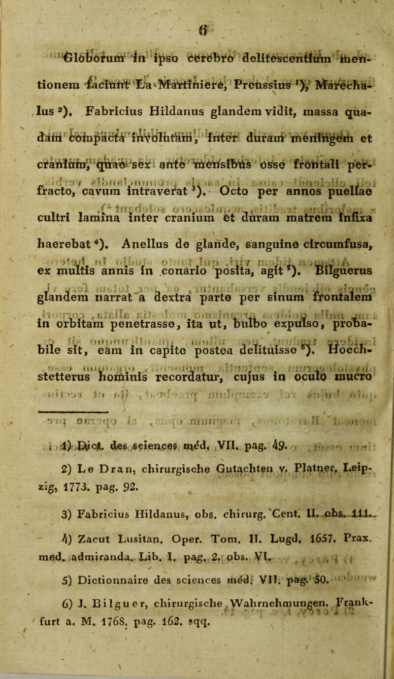 (i 'Oloborum in ipso cerebro delitescentium men- tionem faciunt LaMartiniere, Preussius '), Marecha- lus ®), Fabricius Hildanus glandem vidit, massa qua- dam compacta'inVoliitkm, inter duram meriirigem et cranium, quaesex ante tnerfsibUs osse frontali per- fracto, cavum intraverat^). Ocio per annos puellae cultri lamina inter cranium et duram matrem infixa haerebat * 2 3 4 5 6). Anellus de glande, sanguine circumfusa, ex multis annis in conario posita, agits). Bilguerus glandem narrat a dextra parte per sinum frontalem in orbitam penetrasse, ita ut, bulbo expulso, proba- bile sit, eam in capite postea delituisso ®),’ Hoech- stetterus hominis recordatur, cujus in oculo mucro ia ,r; • mimy rt , Ii 't. -f i 1) des .seiences mc!d. VII. pag. 49* -■ + 2) Le Dran, chirurgische Gutachten v. Platner, Leip- zig, 1773. pag. 92. 3) Fabricius Hildanus, obs. chirurg. 'Cent, II. obs. H-L_ 4) Zacut Lusitan. Oper. Toni. II. Lugd. 1657. Prax. med. admiranda.. Lib. I. pag. 2. obs. VI. , , , 5) Dictionnaire des Sciences mdd. VII. pag. 50. 6) J. Bilguer, chirurgische Wahrnehmungen. Frank-