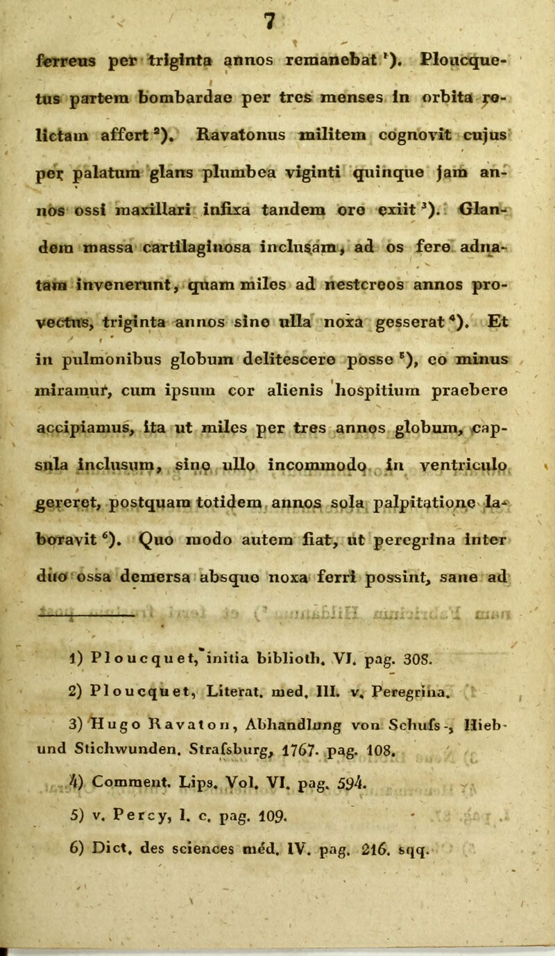 ferreus per triginta annos remanebat1). Ploucque- tus partem bombardae per tres menses in orbita re- lictam afferts). Ravatonus militem cognovit cujus per palatum glans plumbea viginti quinque jam an- nos ossi maxillari infixa tandem ore exiit3). Glan- dem massa cartilaginosa includam, ad os fere adna- tam invenerunt, quam miles ad nestcreos annos pro- vectus, triginta annos sine ulla noxa gesserat4). Et in pulmonibus globum delitescere posse 6), co minus miramur, cum ipsum cor alienis hospitium praebere accipiamus, ita ut miles per tres annos globum, cap- sula inclusum, sino ullo incommodo in ventriculo gereret, postquam totidem annos sola palpitatione la- boravit 6). Quo modo autem fiat, ut peregrina inter diio ossa demersa absque noxa ferri possint, sane ad ^ ■— 1) Ploucquet, initia bibliolh. VI, pag. 30S. 2) Ploucquet, Literat. naed, III. v. Peregrina. 3) Hugo Ravaton, Abhandlnng von Schufs-, Ilieb- und Stichwunden. Strafsburg, 1767. pag. 108. 4) Comment. Lips. Vol. VI. pag. 594. 5) v. Percy, 1. c, pag. 109. 6) Dict, des Sciences med. IV. pag. 216. sqq.