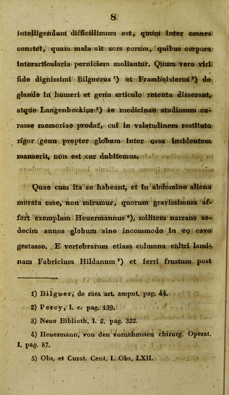 intelligendam difficillimum est, quum inter omnes oonsteit, quam mala sit sors eorum, quibus corpora interarfcioularia pexuiblem moliantur. Quum vero viri fide dignissimi Bilguerus *) et Frambolsierus *) de glande in humeri et geiiu articulo retenta disserant, atque Langenbeckips’?) se medicinae studiosum cu- rasse memoriae prodat, cui in valetudinem restituto rigor genu propter globum inter qssa insidentem manserit, non est cur dubitemus* •_>r:»«!•>< u> r-.inj,',.. , , t iir:!-- ,! m > >1 Quae cum ita se habeant, et in abdomine alietid morata esse, non miramur, quorum gravissimum af- - ' 1 i fert exemplum Heuermannus *), militeto narrans se- decim annos globum sine incommodo in ep cavo gestasse. E vertebrarum etiam columna cultri lami-, nam Fabricium HildanumB) et ferri frustum post •' (^ • i. . . 1) Bilguer, de rara art arnput. pag. 44. 2) Pereyyl. c.- pag. 139. 3) Neue Biblioth, I. 2. pag. 322. 4) Heuermann, von den vomehmsteu chirurg. Operat. I. pag. 87. 5) Obs. et Curat. Cent. I. Obs, LXII.