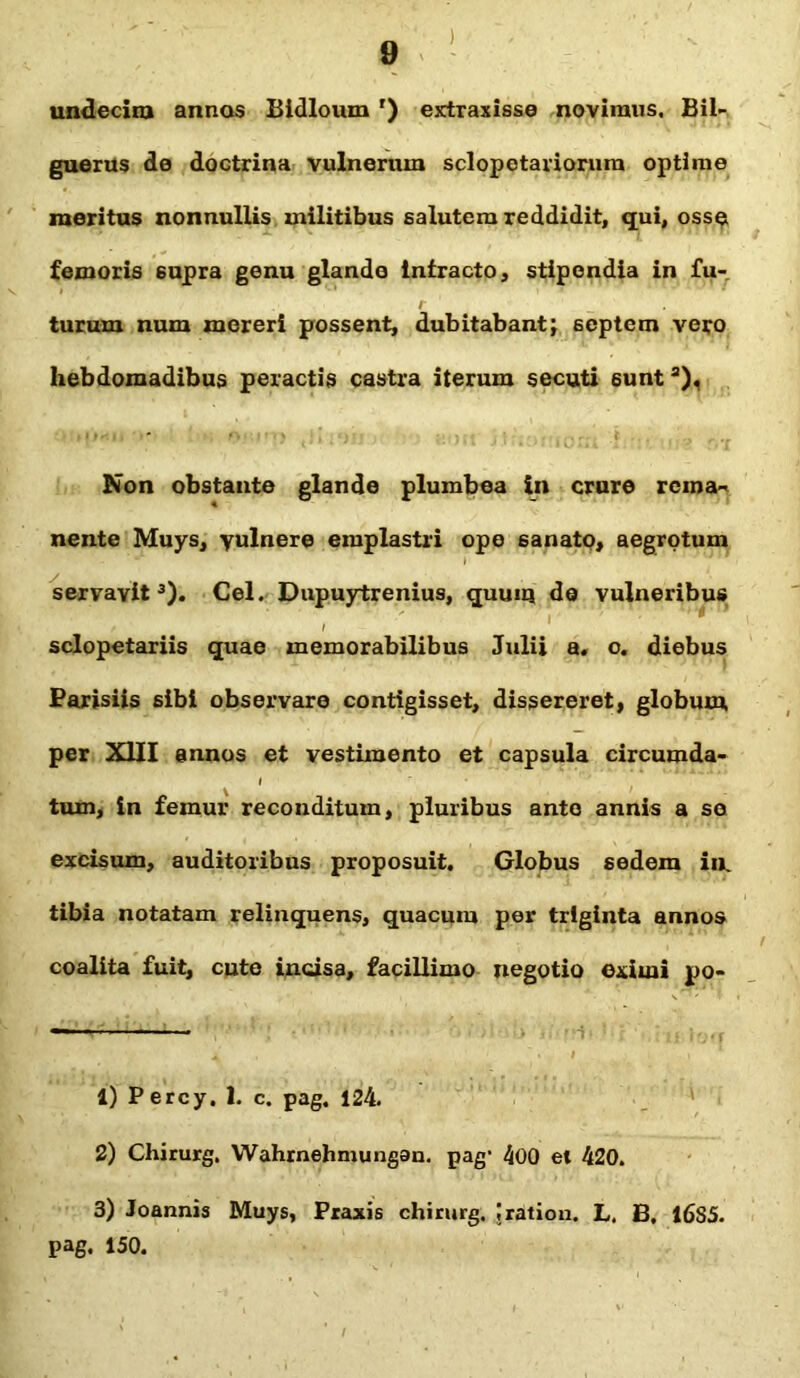 ) 9 undecim annos Bidloum r) extraxisse novimus. Bil- guerus de doctrina vulnerum sclopetariorum optime meritus nonnullis militibus salutem reddidit, qui, osse femoris supra genu glando intracto, stipendia in fu- turum num mereri possent, dubitabant; septem vero hebdomadibus peractis castra iterum secuti sunt a). Non obstante glande plumbea in crure rema- nente Muys, yulnere emplastri ope sanato, aegrotum servavit1 2 3). Cei. Dupuytrenius, quum de vulneribus sclopetariis quae memorabilibus Julii a. o. diebus Parisiis sibi observare contigisset, dissereret, globum, per XIII annos et vestimento et capsula circumda- I tum, in femur reconditum, pluribus ante annis a se excisum, auditoribus proposuit. Globus sedem in. tibia notatam relinquens, quacum per triginta annos coalita fuit, cute incisa, facillimo negotio eximi po- 1) Percy, I. c. pag. 124. 2) Chirurg. Wahrnehmungau. pag’ 400 et 420. 3) Joannis Muys, Praxis chirurg. Iration. L. B, 16S5. pag. 150.