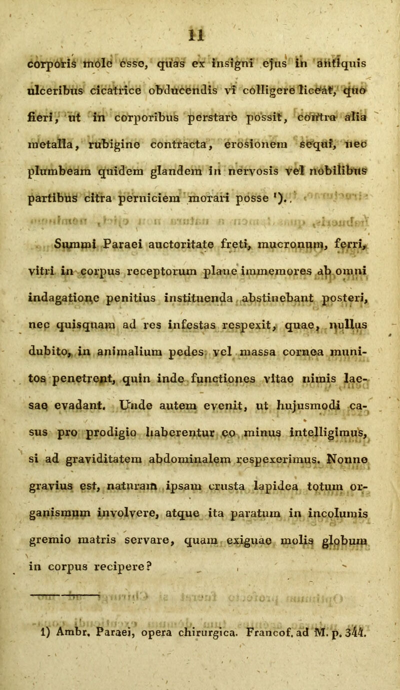 corporis mole osso, quas ex insigni ejus in antiquis ulceribus cicatrice obducendis vi colligere liceat, quo fieri, ut in corporibus perstaro possit, corrtra alia metalla, rubigine contracta, erosionem sequi, nec plumbeam quidem glandem in nervosis vel nobilibus partibus citra perniciem morari posse ').. Summi Paraei auctoritate freti, mucronum, ferri, vitri in corpus receptorum plane immemores ab omni indagation,e penitius instituenda abstinebant posteri, nec quisquam ad res infestas respexit, quae, nullus dubito, in animalium pedes yel massa cornea muni- tos penetrent, quin inde functiones vitae nimis lae- sae evadant. Unde autem evenit, ut hujusmodi ca- sus pro prodigio haberentur eo minus intelligimus, si ad graviditatem abdominalem respexerimus. Nonne gravius est, naturam ipsam crusta lapidea totum or- ganismum involvere, atque ita paratum in incolumis gremio matris servare, quam exiguae molis globum in corpus recipere? 1) Ambr. Paraei, opera chirurgica. Francof, ad M. p. 344.
