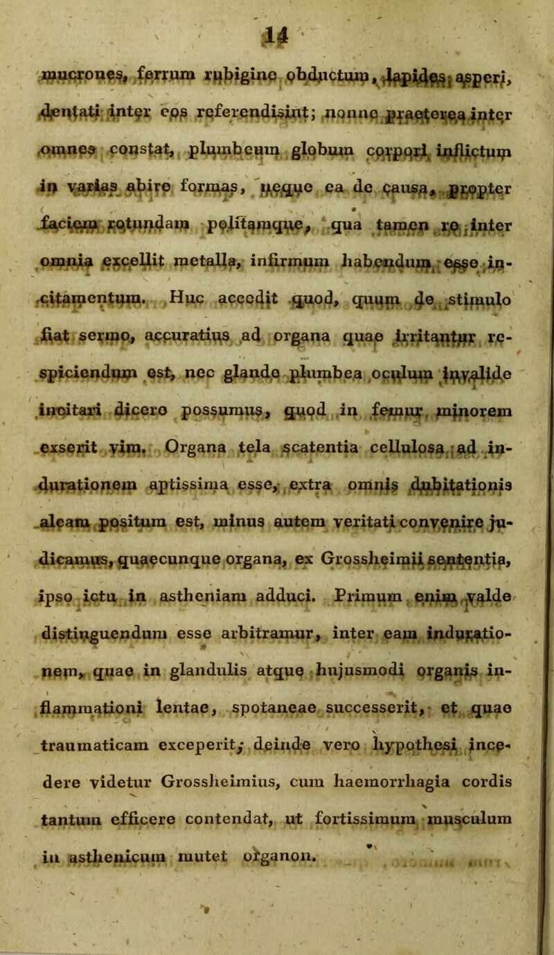 mucroue$, ferrum rubigino Qbdjiictuiu, lap^e^;a^per/, djen^ati int9r e.os refer endisint; nonne graeftere^ intqr ,omnes constat, plumbeum globum corpori inflictum ii» varias abire formas, iffififtG ea de <?ausa, propter faciein ro,tundam politamque, qua tamen re . inter omnia excellit metalla, infirmum habendum es$o in- citamentum. ,Huc accedit quod, quum <je stimulo fiat sermo, accuratius ad organa quae irritantor re- spiciendum est, nec glande plumbea oculum f^yatyclp incitari dicero possumus, quod ,in femur minorem exserit vira. Organa tela scatentia cellulosa ad in- durationem aptissima esse, extra omnis dubitationis aleam positum est, minus autem veritati convenire ju- dicamus, quaecunque organa, ex Grossheimii sententia, ipso ictu in astheniam adduci. Primum enixu-V^lde distinguendum esse arbitramur, inter eam indagatio- nem» quae in glandulis atque hujusmodi organis in- flammationi lentae, spotaneae successerit, et quae traumaticam exceperit/ deinde vero hypothesi ince- dere videtur Grossheimius, cum haemorrhagia cordis tantum efficere contendat, ut fortissimum musculum in asthenicum mutet ofganon.