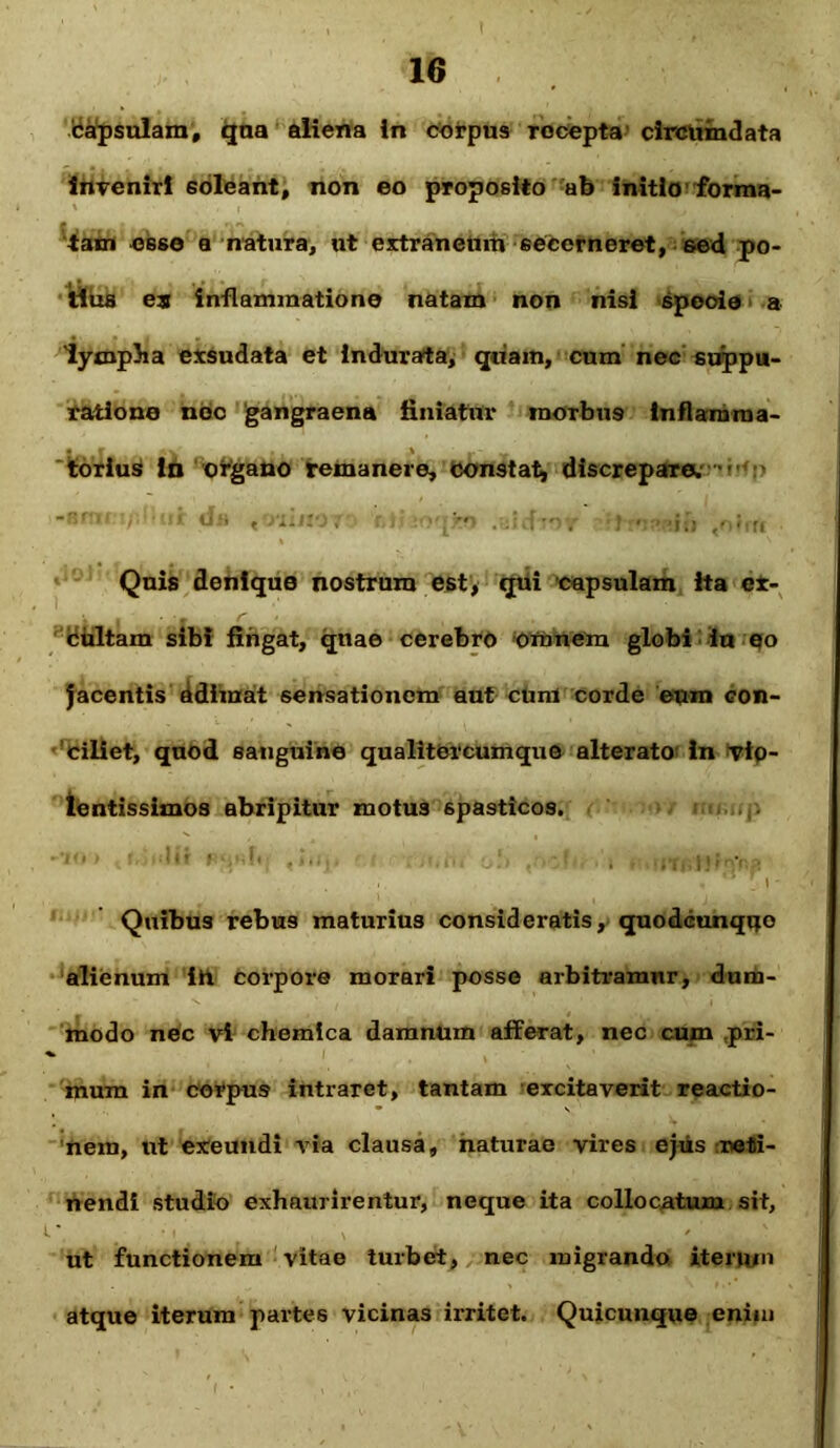 capsulam, qna aliena in corpus rocepta circumdata inveniri soleant, non eo proposito ab initio forma- tam esse a natura, ut extraneum secerneret, sed po- tius es inflammatione natam non nisi specie a lympha exsudata et indurata, quam, cum nec suppu- ratione nec gangraena finiatur morbus inflamma- • r , ,% r' torius io organo remanere, constat, discrepare. Quis denique nostrum est, qui capsulam ita ex- cultam sibi fingat, qnae cerebro omnem globi iu eo jacentis adimat sensationem aut cum corde eum con- ciliet, quod sanguine qualitercumque alterato in vio- lentissimos abripitur motus spasticos. , a : » * Quibus rebus maturius consideratis, quodcunqqo alienum ih corpore morari posse arbitramur, dum- modo nec vi chemica damnum afferat, nec cum pri- mum in corpus intraret, tantam excitaverit reactio- nem, ut exeundi via clausa, naturae vires ejus reti- nendi studio exhaurirentur, neque ita collocatum sit, ut functionem vitae turbet, nec migrando iterum atque iterum partes vicinas irritet. Quicunque enim