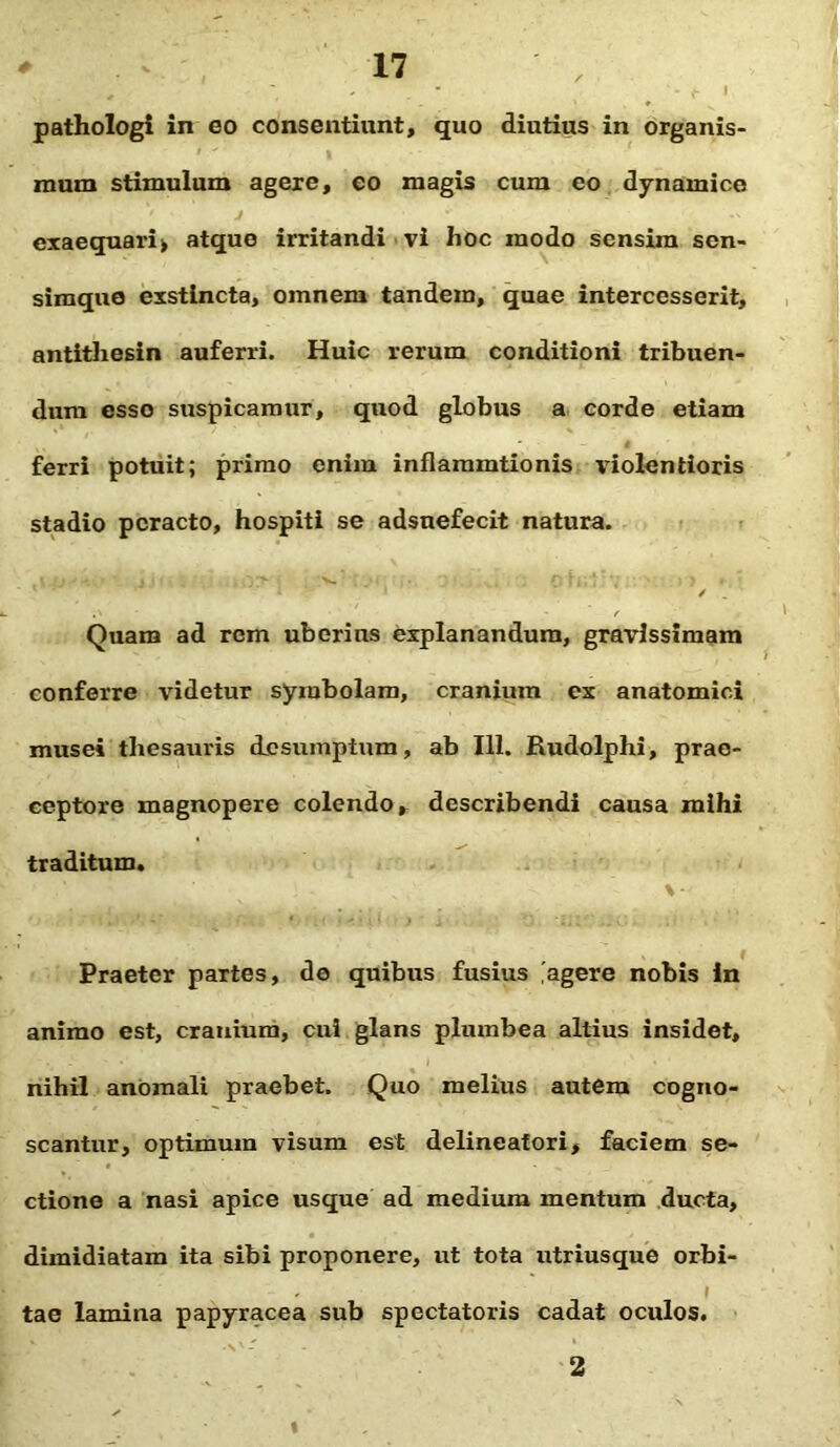 ' , - f i pathologi in eo consentiunt, quo diutius in organis- mum stimulum agere, eo magis cum eo dynainice exaequari» atque irritandi vi hoc modo sensim sen- simque exstincta, omnem tandem, quae intercesserit, antithesin auferri. Huic rerum conditioni tribuen- dum esso suspicamur, quod globus a corde etiam ferri potuit; primo enim inflaramtionis violentioris stadio peracto, hospiti se adsuefecit natura. V 'j > -• . > v. 1 ' / . 1 Quam ad rem uberius explanandum, gravissimam conferre videtur symbolam, cranium ex anatomici musei thesauris desumptum, ab 111. Rudolphi, prae- ceptore magnopere colendo, describendi causa mihi traditum. Praeter partes, de quibus fusius agere nobis in animo est, cranium, cui glans plumbea altius insidet, nihil anomali praebet. Quo melius autem cogno- scantur, optimum visum est delineatori, faciem se- ctione a nasi apice usque ad medium mentum ducta, dimidiatam ita sibi proponere, ut tota utriusque orbi- tae lamina papyracea sub spectatoris cadat oculos. 2 t