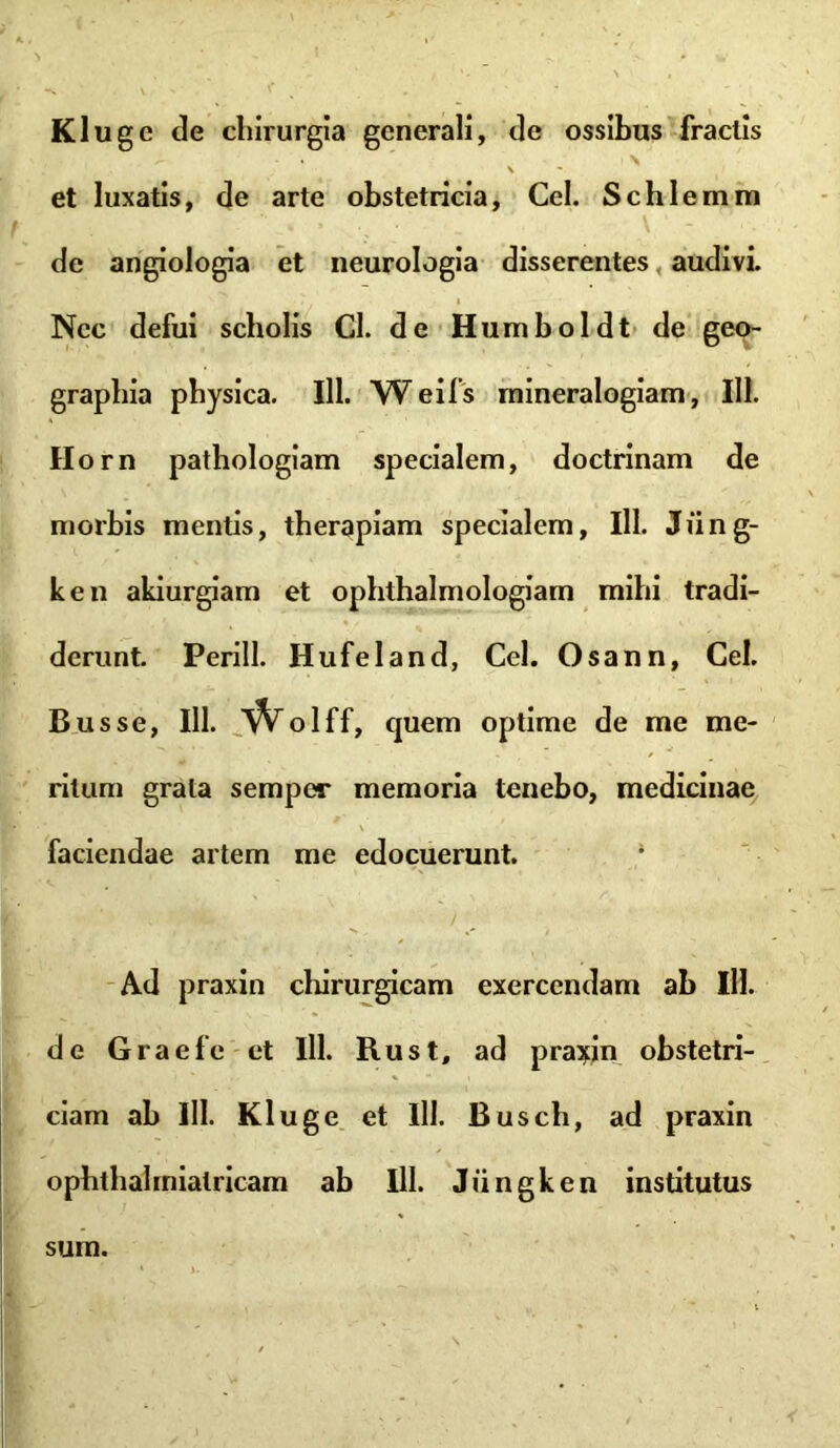 Kluge de chirurgia generali, de ossibus fractis \ et luxatis, de arte obstetricia, Cei. Schlemm t « ■ . - \ - de angiologia et neurologia disserentes audivi. Nec defui scholis Cl. de Humboldt de geo- graphia physica. 111. W eifs rnineralogiam, III. Horn pathologiam specialem, doctrinam de morbis mentis, therapiam specialem, 111. Jfing- ken akiurgiam et ophthalmologiam mihi tradi- derunt. Perill. Hufeland, Cei. Osann, Cei. Busse, 111. W olff, quem optime de me me- ritum grata sempcr memoria tenebo, medicinae faciendae artem me edocuerunt. | 4fk.: ^ ) Ad praxin chirurgicam exercendam ab 111. de Graefe et lll. Rus t, ad praxin obstetri- ciam ab lll. Kluge et lll. Busch, ad praxin ophthahnialricam ab lll. Jiingken institutus sum.