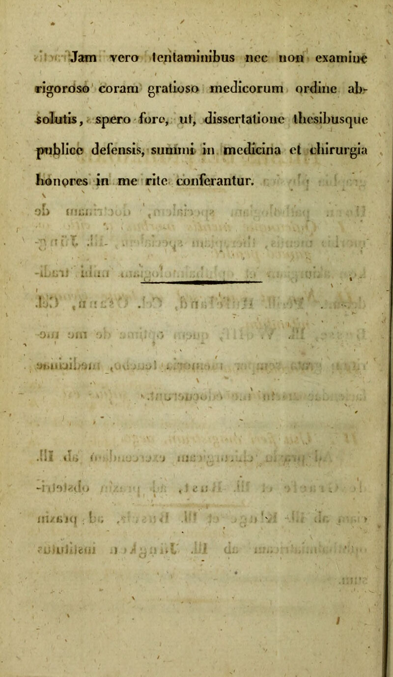 Jam vera tentaminibus nec non exaro i ue rigoroso coram gratioso medicorum ordine ab- solutis, spero fore, ut, dissertatione thesibusque publico defensis, sumini in medicina et chirurgia honores in me rite conferantur, oh friciih’ > i» ',i‘ dr>n « ’■ ... !.? id ibliU niu.i JoCJ ,n tif* ':j H J>n imi om ■ -j ■! ' t • * y».UUIli/OIj , ioJ-.» H-. H I .«Si ibi (I .■■.-.J ... ) rne ■ ; -iti'0«u?'> . ,»«.'*!.• * j > •> •: ; iM-i.x» .« ■ '\ fUillJiiiiUl .1 lluL . I d.. i . .«i . > /
