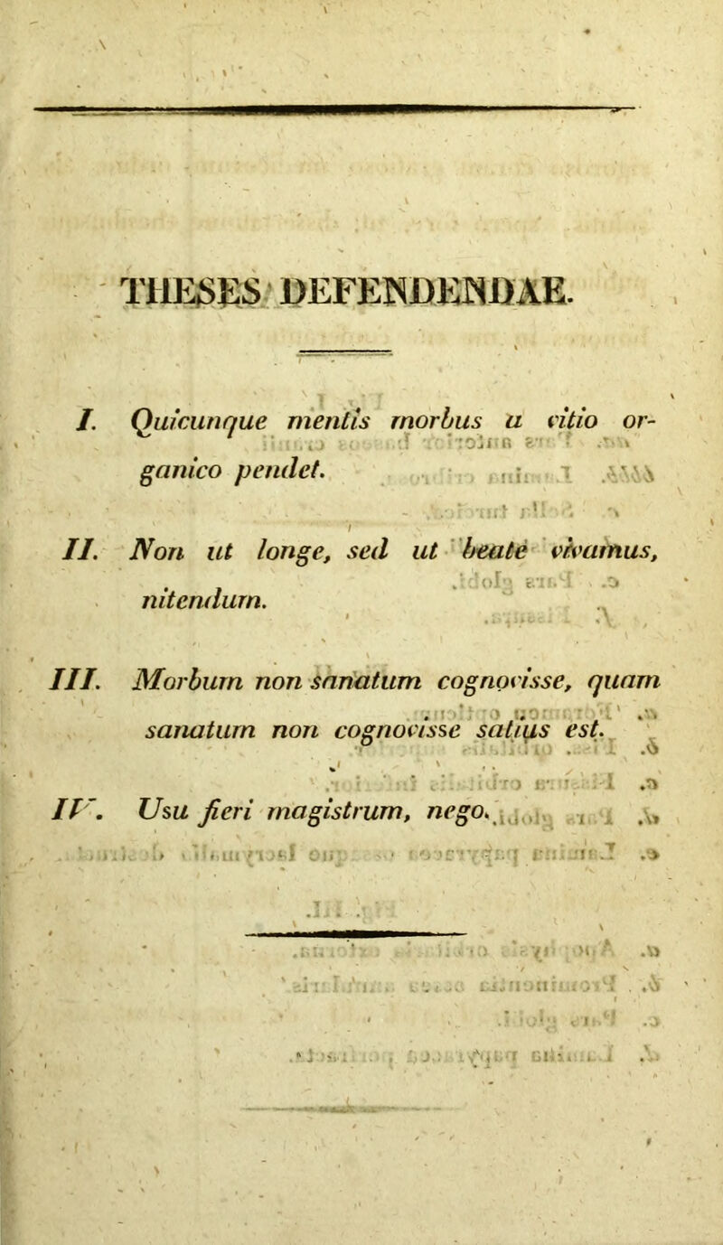 THESES DEFENDENDAE. I. Quicunque mentis morbus u vitio or- v' 1 , ■ : oJ f • K 8- • > ganico pendet. , ; ■' ^ v - :,•>? 'iiit j !! ■..» i II. Non ut longe, sed ut beate vivamus, nitendum. III. Morbum non sanatum cognovisse, quam sanatum non cognovisse satius est. II '. Usu fieri magistrum, nego. , . i;). » Hii.iil /'i JftI Oli- 1 ■ (i ><fA .v> . ■