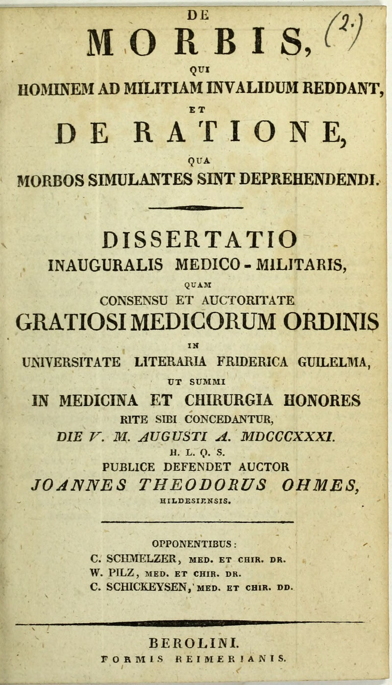 MORBI S, Qtri UOMINKM AD MILITIAM INVALIDUM REDDANT, DE RATIONE, QUA MORBOS SIMULANTES SINT DEPREHENDENDI. \ DISSERTATIO INAUGURALIS MEDICO - MILITARIS, QUAM CONSENSU ET AUCTORITATE GRATIOSI MEDICORUM ORDINIS IH UNIYERSITATE* LITERARIA FRIDERICA GUILELMA, UT SUMMI IN MEDICINA ET CHIRURGIA HONORES RITE SIBI CONCEDANTUR, DiJB V. M. AUGUSTI A, MBCCCXXXL M. L. Q. S. PUBLICE DEFENDET AUCTOR JOANNES THEODORUS OHMES, an.DRsir.Nsis. OPPONENTIBUS : C. SCHjMELZER, MED. ET CHIR. DR. W. PILZ, MED. ET CHIR. DR. C. SCHICKEYSEN,'MED. et chir. dd. BEROLINI. FORMIS REIMERfANlS. ' ✓