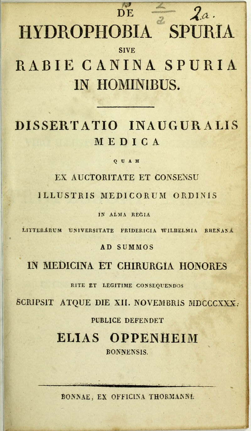 DE _ n HYDROPHOBIA SPURIA SIVE RABIE CANINA SPURIA IN HOMINIBUS. DISSERTATIO INAUGURALIS MEDICA QUAM EX AUCTORITATE ET CONSENSU ILLUSTRIS MEDICORUM ORDINIS IN ALMA REGIA LITTERARUM -UNIVERSITATE FRIDERICIA TVILIIELMIA RHENANA AD SUMMOS IN MEDICINA ET CHIRURGIA HONORES RITE ET LEGITIME CONSEQUENDOS SCRIPSIT ATQUE DIE XII. NOVEMBRiS MDCCCXXX; PUBLICE DEFENDET ELIAS OPPENHEIM BONNENSIS. BONNAE, EX OFFICINA THOKMANN?;