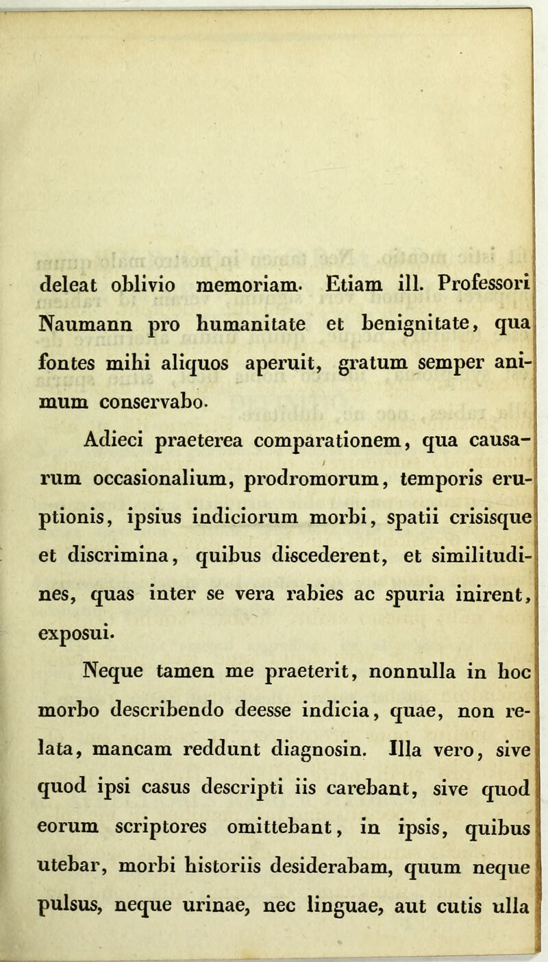 deleat oblivio memoriam. Etiam ili. Professori Naumann pro humanitate et benignitate, qua fontes mihi aliquos aperuit, gratum semper ani-j mum conservabo. Adieci praeterea comparationem, qua causa- rum occasionalium, prodromorum, temporis eru- ptionis, ipsius indiciorum morbi, spatii crisisque et discrimina, quibus discederent, et similitudi- nes, quas inter se vera rabies ac spuria inirent, exposui. Neque tamen me praeterit, nonnulla in hoc morbo describendo deesse indicia, quae, non re- lata, mancam reddunt diagnosin. Illa vero, sive quod ipsi casus descripti iis carebant, sive quod eorum scriptores omittebant, in ipsis, quibus utebar, morbi historiis desiderabam, quum neque pulsus, neque urinae, nec linguae, aut cutis ulla