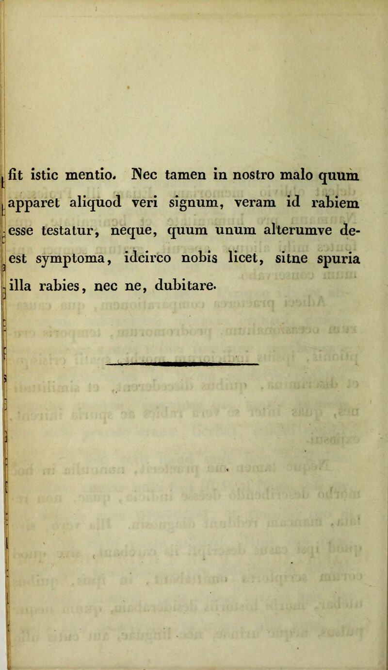 ^fit istic mentio. Nec tamen in nostro malo quum ^ apparet aliquod veri signum, veram id rabiem ■ esse testatur, neque, quum unum alterumve de- sest symptoma, idcirco nobis licet, sitne spuria .illa rabies, nec ne, dubitare.