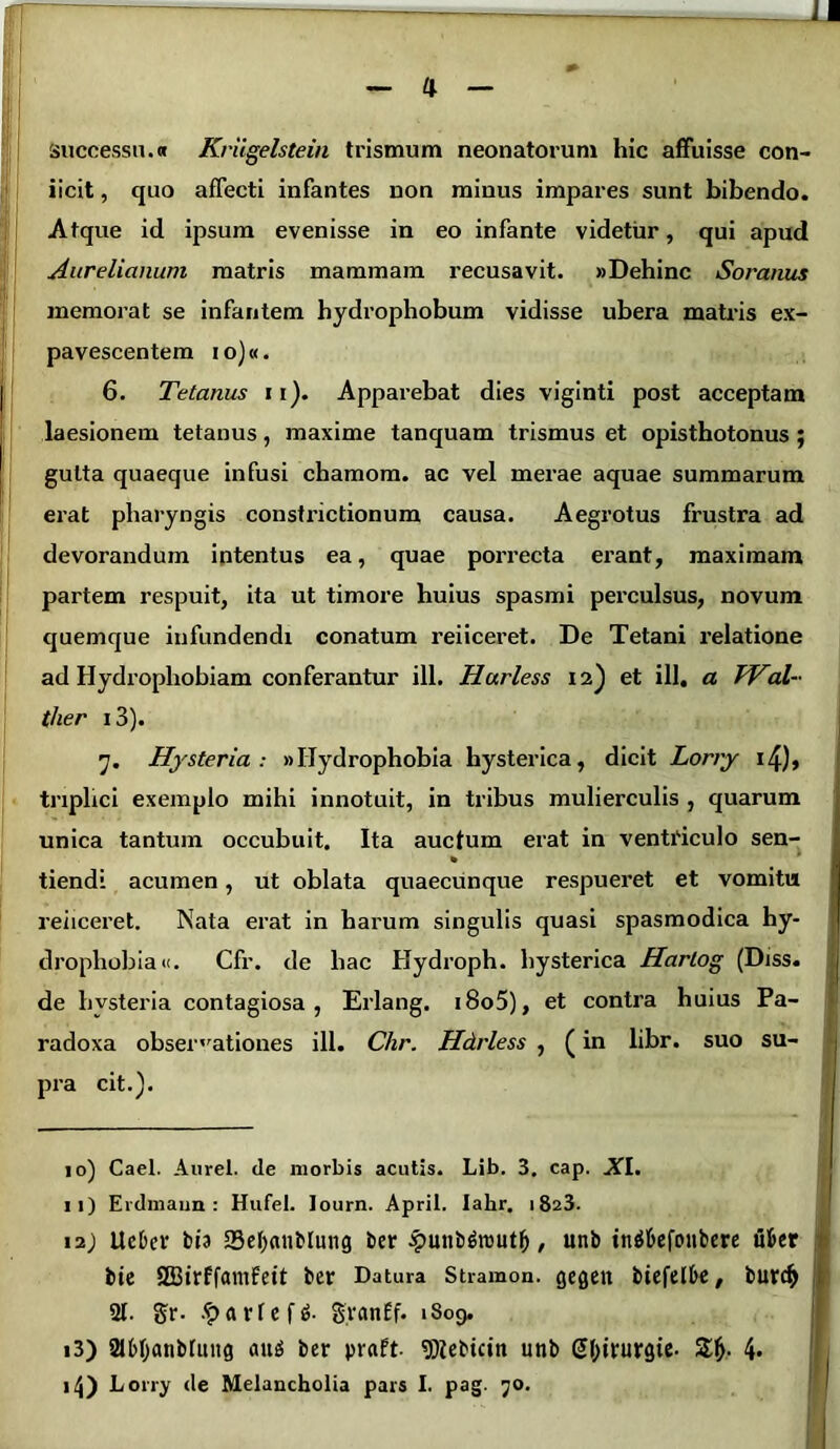 successu.« Kriigelstein trismum neonatorum hic affuisse con- iicit, quo affecti infantes non miuus impares sunt bibendo. Atque id ipsum evenisse in eo infante videtur, qui apud Aurelianum matris mammam recusavit. «Dehinc Soranus memorat se infantem hydrophobum vidisse ubera matris ex- pavescentem i o)«. 6. Tetanus 11Apparebat dies viginti post acceptam laesionem tetanus, maxime tanquam trismus et opisthotonus ; gutta quaeque infusi chamora. ac vel merae aquae summarum erat pharyngis constrictionum causa. Aegrotus frustra ad devorandum intentus ea, quae porrecta erant, maximam partem respuit, ita ut timore huius spasmi perculsus, novum quemque infundendi conatum reiiceret. De Tetani relatione ad Hydrophobiam conferantur ill. Hurless 12) et ili, a TVal- ther i3). 7. Hysteria : «Hydrophobia hysterica, dicit Lorry i/J), triplici exemplo mihi innotuit, in tribus mulierculis , quarum unica tantum occubuit. Ita auctum erat in ventriculo sen- tiendi acumen, ut oblata quaecunque respueret et vomitu reiiceret. Nata erat in harum singulis quasi spasmodica hy- drophobia». Cfr. de hac Hydroph. hysterica Hartog (Diss. de hysteria contagiosa, Erlang. i8o5), et contra huius Pa- radoxa observationes ill. Chr. Hdrless , (in libr. suo su- pra cit.). 10) Cael. Aurei, de morbis acutis. Lib. 3. cap. XI. 11) Erdmaun : Hufel. lourn. April. Iakr. 1823. 12) UeOer bia Sefynnblung ber £mibriiuitf), unb tn$&efonbere ufeer bie SEBirffamfett ber Datura Stramon. gegen btefelk, bur<$ 21. gr- £arfef$. g.ranEf. 1809. 13) 2H>l)<uiMung aug ber praft. «Dtebicin unb Gtyirurgie. 4* 14) Lorry de Melancholia pars I. pag. 70.
