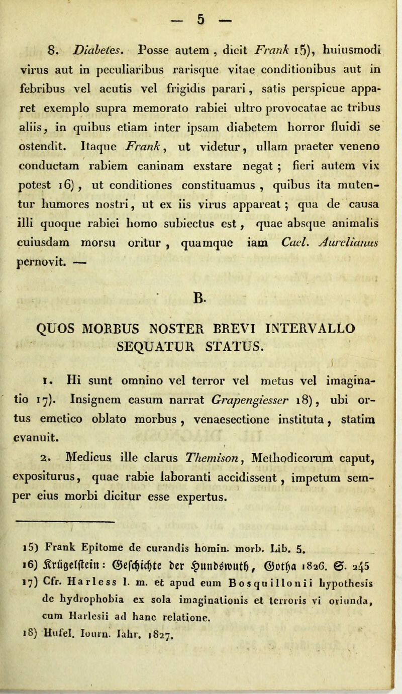 8. Diabetes. Posse autem , dicit Franh 15)* huiusmodi virus aut in peculiaribus rarisque vitae conditionibus aut in febribus vel acutis vel frigidis parari, satis perspicue appa- ret exemplo supra memorato rabiei ultro provocatae ac tribus aliis, in quibus etiam inter ipsam diabetem horror fluidi se ostendit. Itaque Frank, ut videtur, ullam praeter veneno conductam rabiem caninam exstare negat ; fieri autem vix potest 16) , ut conditiones constituamus , quibus ita muten- tur humores nostri, ut ex iis virus appareat; qua de causa illi quoque rabiei homo subiectus est, quae absque animalis cuiusdam morsu oritur , quamque iam Caci. Aurelianus pernovit. — B- QUOS MORBUS NOSTER BREVI INTERVALLO SEQUATUR STATUS. T. Hi sunt omnino vel terror vel metus vel imagina- tio 17). Insignem casum narrat Grapengiesser 18), ubi or- tus emetico oblato morbus , venaesectione instituta, statim evanuit. 2. Medicus ille clarus Themison, Methodicorum caput, expositurus, quae rabie laboranti accidissent, impetum sem- per eius morbi dicitur esse expertus. 15) Frank Epitome de curandis homin. morb. Lib. 5. 16) tfrugefltein: @efdflcf)te fcer £unb$routlj, ©otfja 1826. ©. 245 17) Cfr. Harless 1. m. et apud eum Bosquillonii hypothesis de hydrophobia ex sola imaginationis et terroris vi oriunda, cum Harlesii ad hanc relatione. 18) Hufel. Iourn. Iahr. 1827. .