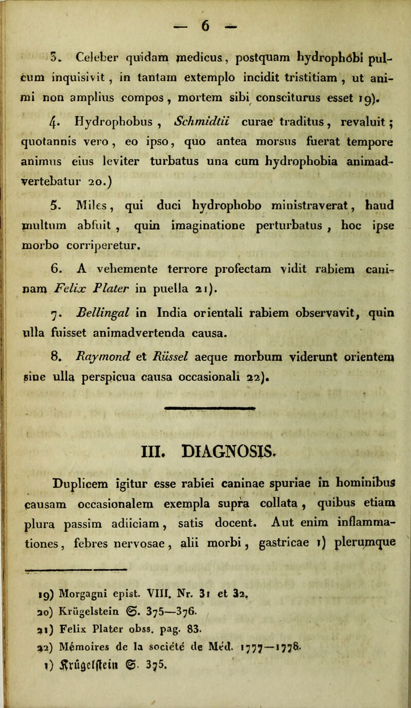 5. Celeber quidam medicus, postquam liydrophiibi pul- cum inquisivit , in tantam extemplo incidit tristitiam , ut ani- mi non amplius compos, mortem sibi consciturus esset 19). 4. Hydrophobiis, Schmidtii curae traditus, revaluit; quotannis vero, eo ipso, quo antea morsus fuerat tempore animus eius leviter turbatus una cum hydrophobia animad- vertebatur 20.) 5. Mi! es, qui duci hydropliobo ministraverat, haud I multum abfuit , quin imaginatione perturbatus , hoc ipse morbo corriperetur. 6. A vehemente terrore profectam vidit rabiem cani., nam Felix Flater in puella 21). 7. Bellingal in India orientali rabiem observavit, quin ulla fuisset animadvertenda causa. 1 8. Raymond et Russei aeque morbum viderunt orientem I sine ulla perspicua causa occasionali 22). . \ III. DIAGNOSIS. I Duplicem igitur esse rabiei caninae spuriae in hominibus pausam occasionalem exempla supra collata , quibus etiam plura passim adiiciam, satis docent. Aut enim inflamma- ; tiones, febres nervosae, alii morbi, gastricae 1) plerumque | , 19) Morgagni epist. VIII. Nr. 3i et 32. 30) Kriigelstein 375—376. 31) Felix Plater obss. pag. 83. 32) Memoires de la societe de Med. 1777 — >778- l) jfrugclfieitt @ 375.