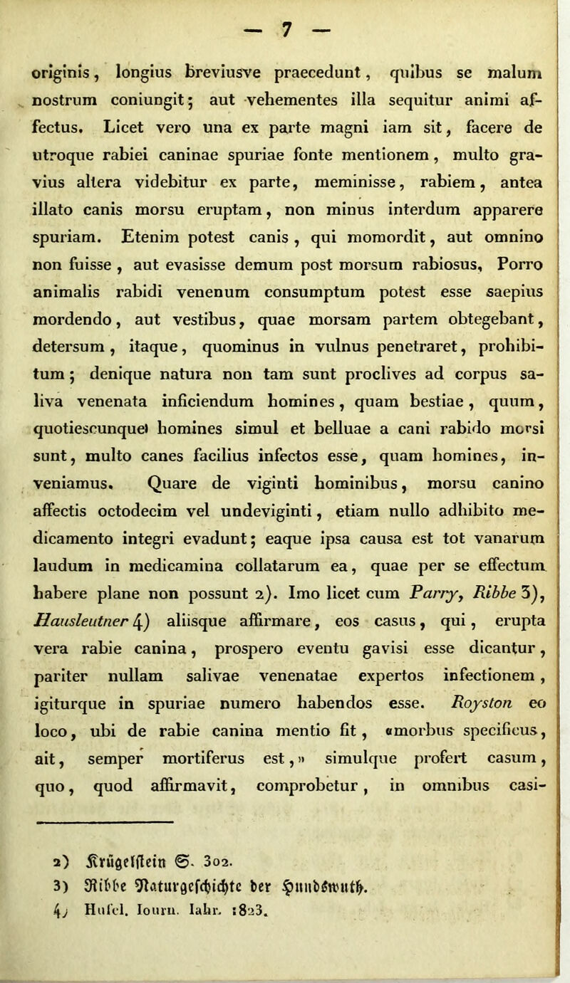 originis, longius breviusve praecedunt, quibus se malum nostrum coniungit; aut vehementes illa sequitur animi af- fectus. Licet vero una ex parte magni iam sit, facere de utroque rabiei caninae spuriae fonte mentionem, multo gra- vius altera videbitur ex parte, meminisse, rabiem, antea illato canis morsu eruptam, non minus interdum apparere spuriam. Etenim potest canis , qui momordit, aut omnino non fuisse , aut evasisse demum post morsum rabiosus. Porro animalis rabidi venenum consumptum potest esse saepius mordendo, aut vestibus, quae morsam partem obtegebant, detersum , itaque, quominus in vulnus penetraret, prohibi- tum ; denique natura non tam sunt proclives ad corpus sa- liva venenata inficiendum homines, quam bestiae, quum, quotiescunquet homines simul et belluae a cani rabido morsi sunt, multo canes facilius infectos esse, quam homines, in- veniamus. Quare de viginti hominibus, morsu canino affectis octodecim vel undeviginti, etiam nullo adhibito me- dicamento integri evadunt; eaque ipsa causa est tot vanarum laudum in medicamina collatarum ea, quae per se effectum habere plane non possunt 2). Imo licet cum Parry, Ribbe 3), Hausleutner 4) aliisque affirmare, eos casus, qui, erupta vera rabie canina, prospero eventu gavisi esse dicantur, pariter nullam salivae venenatae expertos infectionem , igiturque in spuriae numero habendos esse. Royston eo loco, ubi de rabie canina mentio fit, a morbus specificus, ait, semper mortiferus est,» simulque profert casum, ; quo, quod affirmavit, comprobetur, in omnibus casi- j 2) 5vrugeffletn 3c>2. 3) ffiibbe 9Utuvgefd)id)te ber §inib$it>itt(h 4; Hulcl. Iouru. Iahr. :8u3.