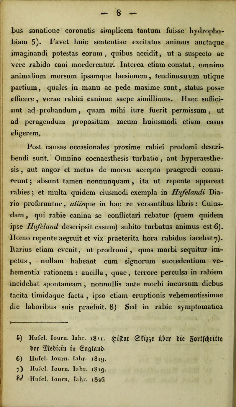 r bus sanatione coronatis simplicem tantam fuisse hydropho- biam 5). Favet huic sententiae excitatus animus auctaque imaginandi potestas eorum, quibus accidit, ut a suspecto ac vere rabido cani morderentur. Interea etiam constat, omnino animalium morsum ipsamque laesionem, tendinosarum utique partium, quales in manu ac pede maxime sunt, status posse efficere, verae rabiei caninae saepe simillimos. Haec suffici- unt ad probandum, quam mihi iure fuerit permissum, ut ad peragendum propositum meum huiusmodi etiam casus eligerem. Post causas occasionales proxime rabiei pi’odomi descri- bendi sunt. Omnino coenaesthesis turbatio, aut hyperaesthe- sis, aut angor et metus de morsu accepto praegredi consu- erunt; absunt tamen nonnunquam, ita ut repente appareat rabies; et multa quidem eiusmodi exempla in Hufelandi Dia- rio proferuntur, aliisqae in hac re versantibus libris: Cuius- dam , qui rabie canina se conflictari rebatur (quem quidem ipse Hufeland descripsit casum) subito turbatus animus est 6). Homo repente aegruit et vix praeterita hora rabidus iacebat 7). Rarius etiam evenit, ut prodromi, quos morbi sequitur im- petus , nullam habeant cum signorum succedentium ve- hementia rationem : ancilla, quae, terrore perculsa in rabiem incidebat spontaneam, nonnullis ante morbi incursum diebus tacita timidaque facta , ipso etiam eruptionis vehementissimae die laboribus suis praefuit. 8) Sed in rabie symptomatica 5) Hufcl. iourn. iahr. 1811. £iftor ©fijje uber bte gorffdjritfe ber 9)iebicin in Cnglanb- 6) Hufel. Iourn. Ialir. 1819. 7) Hufel. Iourn. Iahr. 1819. & Hu 'el. Iourn, Iahr. i8aS