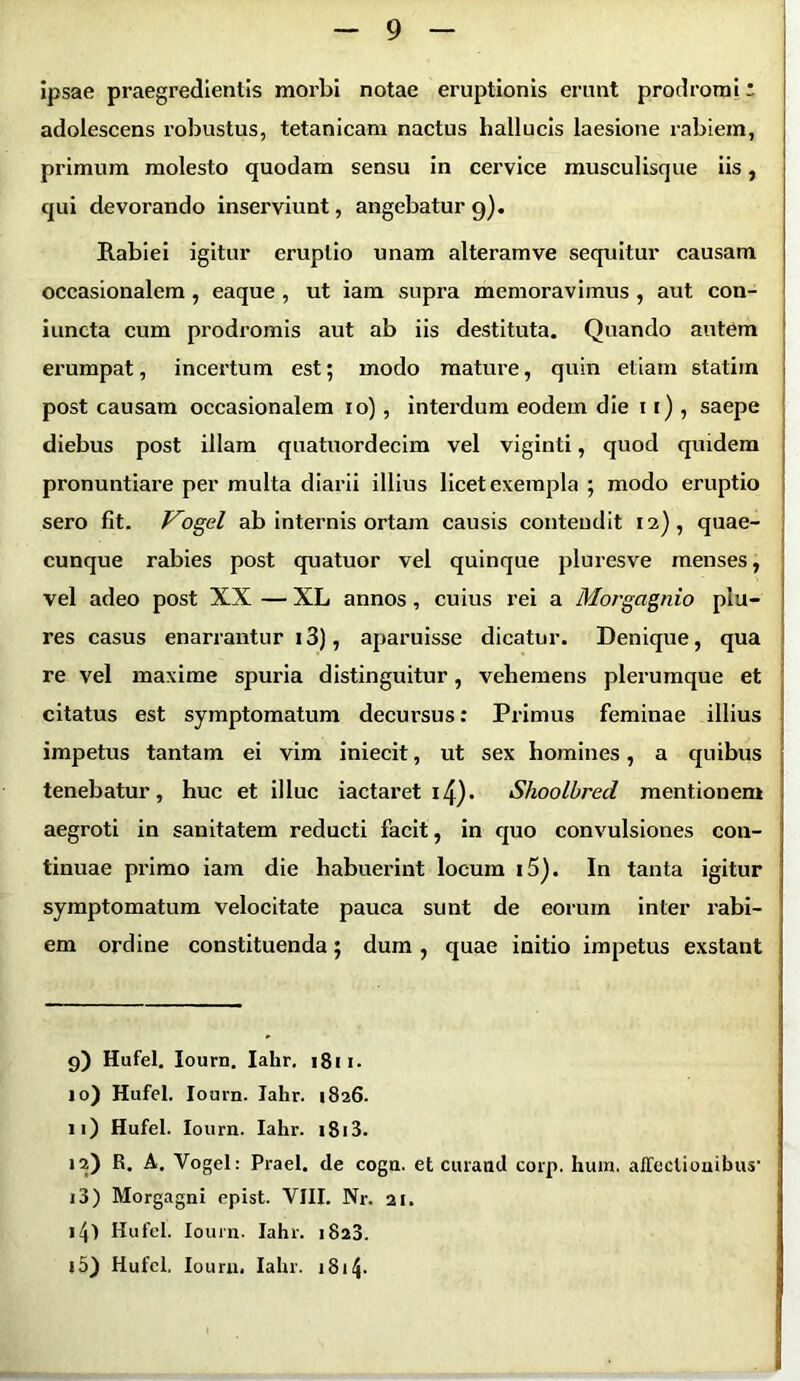 ipsae praegredientis morbi notae eruptionis erunt prodromi: adolescens robustus, tetanicam nactus hallucis laesione rabiem, primum molesto quodam sensu in cervice musculisque iis, qui devorando inserviunt, angebatur 9). Rabiei igitur eruptio unam alteramve sequitur causam occasionalem , eaque , ut iam supra memoravimus , aut con- iuncta cum prodromis aut ab iis destituta. Quando autem erumpat, incertum est; modo mature, quin etiam statim post causam occasionalem 10), interdum eodem die 11) , saepe diebus post illam quatuordecim vel viginti, quod quidem pronuntiare per multa diarii illius licet exempla ; modo eruptio sero fit. J^ogel ab internis ortam causis contendit 12), quae- cunque rabies post quatuor vel quinque pluresve menses, vel adeo post XX — XL annos , cuius rei a Morgcignio plu- res casus enarrantur i3), aparuisse dicatur. Denique, qua re vel maxime spuria distinguitur, vehemens plerumque et citatus est symptomatum decursus: Primus feminae illius impetus tantam ei vim iniecit, ut sex homines, a quibus tenebatur, huc et illuc iactaret ity. Shoolbred mentionem aegroti in sanitatem reducti facit, in quo convulsiones con- tinuae primo iam die habuerint locum i5). In tanta igitur symptomatum velocitate pauca sunt de eorum inter rabi- em ordine constituenda; dum , quae initio impetus exstant 9) Hufel. Iourn. Iahr. 1811. 10) Hufel. Iourn. Iahr. 1826. 11) Hufel. Iourn. Iahr. i8i3. 12) R. A. Vogel: Praei, de cogn. et curand corp. hum. affectionibus’ 13) Morgagni epist. VIII. Nr. 21. i4l Hufel. Iourn. Iahr. 1823.