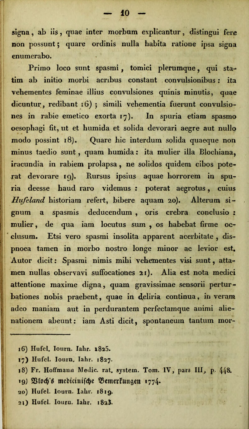 signa, ab iis, quae inter morbum explicantur, distingui fere non possunt; quare ordinis nulla habita ratione ipsa signa enumerabo. Primo loco sunt spasmi , tomici plerumque, qui sta- tim ab initio morbi acribus constant convulsionibus: ita vehementes feminae illius convulsiones quinis minutis, quae dicuntur, redibant 16) ; simili vehementia fuerunt convulsio- nes in rabie emetico exorta 17). In spuria etiam spasmo oesophagi fit, ut et humida et solida devorari aegre aut nullo modo possint 18). Quare hic interdum solida quaeque non minus taedio sunt, quam humida: ita mulier illa Blochiana, iracundia in rabiem prolapsa , ne solidos quidem cibos pote- rat devorare 19). Rursus ipsius aquae horrorem in spu- ria deesse haud raro videmus : poterat aegrotus, cuius Hiifeland historiam refert, bibere aquam 20). Alterum si- gnum a spasmis deducendum , oris crebra conclusio : mulier, de qua iam locutus sum , os habebat firme oc- clusum. Etsi vero spasmi insolita apparent acerbitate , dis- pnoea tamen in morbo nostro longe minor ac levior est. Autor dicit: Spasmi nimis mihi vehementes visi sunt, atta- men nullas observavi suffocationes 21). Alia est nota medici attentione maxime digna, quam gravissimae sensorii pertur- bationes nobis praebent, quae in deliria continua, in veram adeo maniam aut in perdurantem perfectamque animi alie- nationem abeunt: iam Asti dicit, spontaneum tantum mor- 16) Hufel. Iourn. Iahr. i8a5. 17) Hufel. Iourn. Iahr. 1827. 18) Fr. Hoffmann MeJic. rat. system. Tom. IV, pars III, p. 448. 19; 23lod)’g mebtcinif^e Q3emerfungen 1774* 20) Hufel. Iourn. Iahr. 1819.