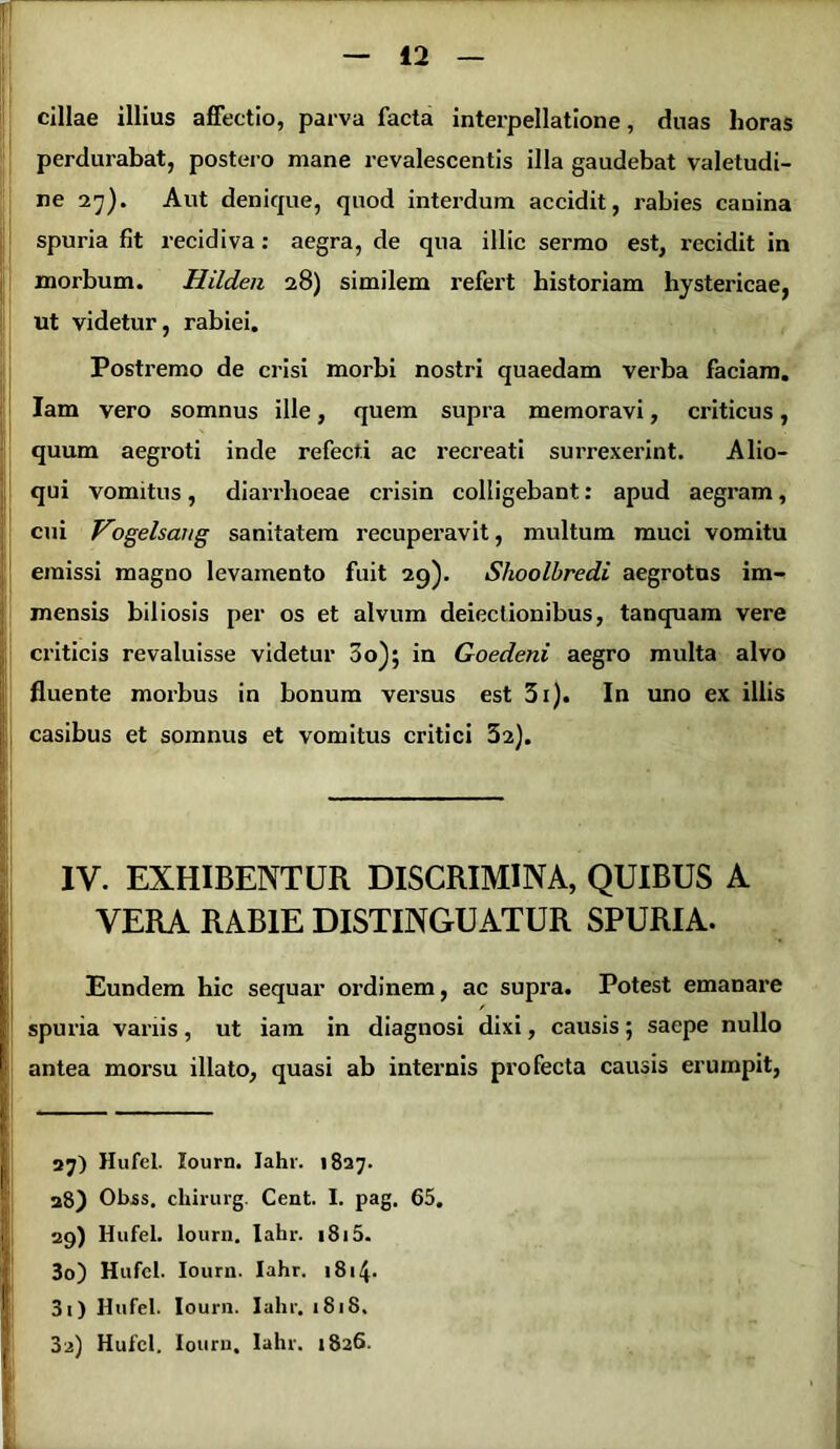 cillae illius affectio, parva facta interpellatione, duas horas perdurabat, postero mane revalescentis illa gaudebat valetudi- ne 27). Aut denique, quod interdum accidit, rabies canina spuria fit recidiva: aegra, de qua illic sermo est, recidit in morbum. Hilden 28) similem refert historiam hystericae, ut videtur, rabiei. Postremo de crisi morbi nostri quaedam verba faciam. Iam vero somnus ille, quem supra memoravi, criticus, quum aegroti inde refecti ac recreati surrexerint. Alio- qui vomitus, diarrhoeae crisin colligebant: apud aegram, cui Vogelsaug sanitatem recuperavit, multum muci vomitu emissi magno levamento fuit 29). Slioolbredi aegrotus im- mensis biliosis per os et alvum deiectionibus, tanquam vere criticis revaluisse videtur 3o); in Goedeni aegro multa alvo fluente morbus in bonum versus est 3i). In uno ex illis casibus et somnus et vomitus critici 32). IV. EXHIBENTUR DISCRIMINA, QUIBUS A VERA RABIE DISTINGUATUR SPURIA. Eundem hic sequar ordinem, ac supra. Potest emanare spuria variis, ut iam in diagnosi dixi, causis; saepe nullo antea morsu illato, quasi ab internis profecta causis erumpit, 27) Hufel. lourn. Jahr. 1827. 28) Obss. chirurg. Cent. I. pag. 65. 29) Hufel. lourn. Iahr. 1815. 30) Hufel. lourn. Iahr. 1814* 31) Hufel. lourn. Iahr. 1818.