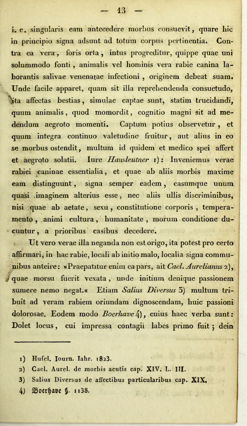 i. e. singularis eam antecedere morbus consuevit, quare hic in principio signa adsunt ad totum corpus pertinentia. Con- tra ea vera, foris orta, intus progreditur, quippe quae uni solummodo fonti, animalis vel hominis vera rabie canina la- borantis salivae venenatae infectioni , originem debeat suam. Unde facile apparet, quam sit illa reprehendenda consuetudo, 'Sta affectas bestias, simulae captae sunt, statim trucidandi, quum animalis, quod momordit, cognitio magni sit ad me- dendum aegroto momenti. Captum potius observetur , et quum integra continuo valetudine fruitur, aut alius in eo se morbus ostendit, multum id quidem et medico spei affert et aegroto solatii. Iure Hausleutner i): Inveniemus verae rabiei caninae essentialia, et quae ab aliis morbis maxime eam distinguunt, signa semper eadem, casumque unum quasi imaginem alterius esse, nec aliis ullis discriminibus, nisi quae ab aetate, sexu , constitutione corporis , tempera- mento , animi cultura, humanitate , morum conditione du- cuntur , a prioribus casibus decedere. Ut vero verae illa neganda non est origo, ita potest pro certo affirmari, in hac rabie, locali ab initio malo, localia signa commu- nibus anteire: «Praepatitur enim ca pars, ait Cani. Aurelianus 2), / quae morsu fuerit vexata, unde initium denique passionem sumere nemo negat.« Etiam Saliiis Diversus 5) multum tri- buit ad veram rabiem oriundam dignoscendam, huic passioni dolorosae. Eodem modo Boerhave 4), cuius haec verba sunt: Dolet locus, cui impressa contagii labes primo fuit ; dein 1) Hufel. Iourn. lahr. 1823. 2) Caci. Aurei, de morbis acutis cap. XIV. L. III. 3) Salius Diversus de affectibus particularibus cap. XIX. 4) 23uer&a»e 5- “38.