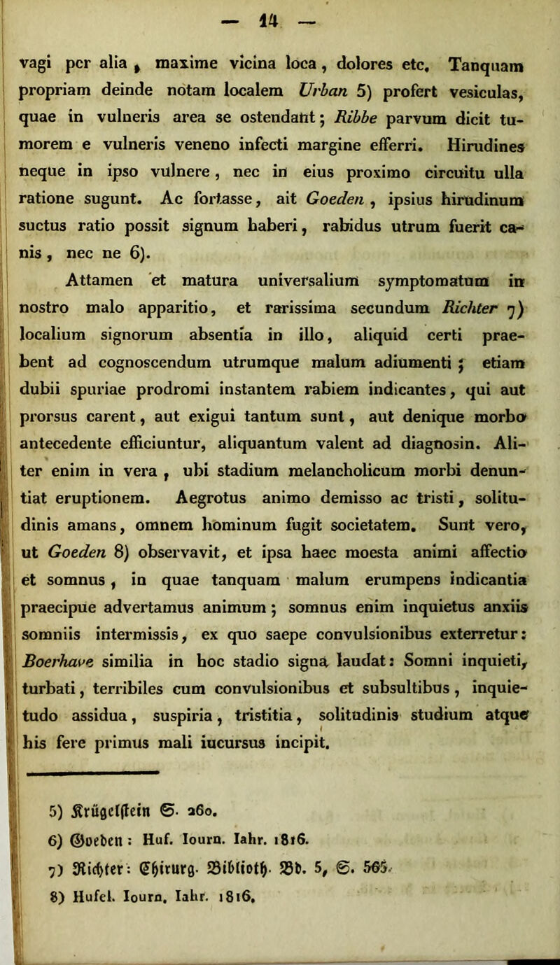 ■i i I' vagi per alia , maxime vicina loca, dolores ete, Tanquam propriam deinde notam localem Urban 5) profert vesiculas, quae in vulneris area se ostendant; Ribbe parvum dicit tu- morem e vulneris veneno infecti margine efferri. Hirudines neque in ipso vulnere, nec in eius proximo circuitu ulla ratione sugunt. Ac fortasse, ait Goeden , ipsius hirudinum suctus ratio possit signum haberi, rabidus utrum fuerit ca- nis , nec ne 6). Attamen et matura universalium symptomatum in nostro malo apparitio, et rarissima secundum Richter 7) localium signorum absentia in illo, aliquid certi prae- bent ad cognoscendum utrumque malum adiumenti j etiam dubii spuriae prodromi instantem rabiem indicantes, qui aut prorsus carent, aut exigui tantum sunt, aut denique morbo antecedente efficiuntur, aliquantum valent ad diagnosin. Ali- % ter enim in vera , ubi stadium melancholicum morbi denun- tiat eruptionem. Aegrotus animo demisso ac tristi, solitu- dinis amans, omnem hominum fugit societatem. Sunt vero, ut Goeden 8) observavit, et ipsa baec moesta animi affectio et somnus, in quae tanquam malum erumpens indicantia praecipue advertamus animum 5 somnus enim inquietus anxiis somniis intermissis, ex quo saepe convulsionibus exterretur: jBoerhave similia in hoc stadio signa laudat: Somni inquieti, turbati, terribiles cum convulsionibus et subsultibus , inquie- tudo assidua, suspiria, tristitia, solitudinis studium atque his fere primus mali iucursus incipit. 5) j?ru0cl(tetn ©• a6o. 6) ©oeten: Huf. Iourn. Iahr. 1816. 17) 9ticf>ter : (Jfjirurg. 23i6ltotfy. 23b. 5, ©. 565.