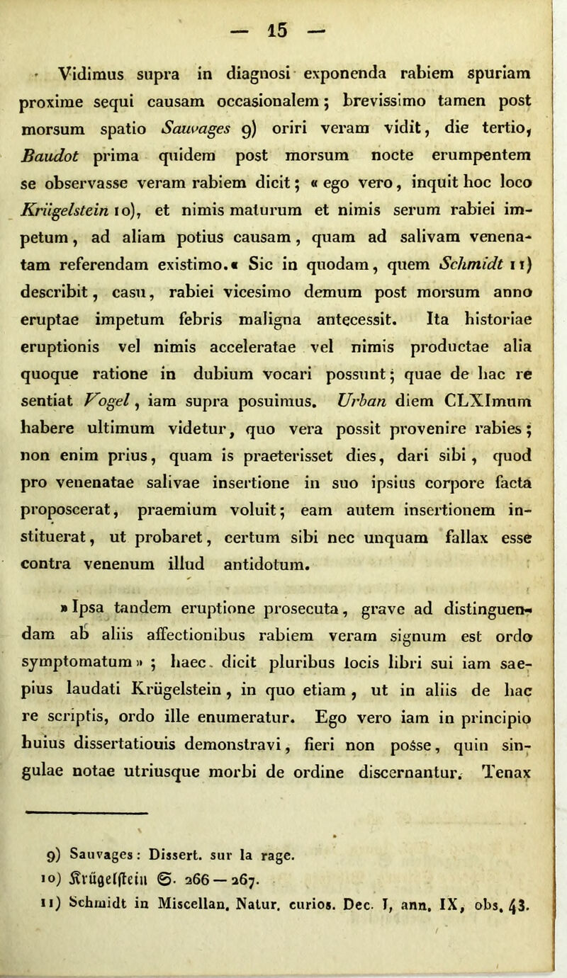 Vidimus supra in diagnosi exponenda rabiem spuriam proxime sequi causam occasionalem; brevissimo tamen post morsum spatio Saumges 9) oriri veram vidit, die tertio, Baudot prima quidem post morsum nocte erumpentem se observasse veram rabiem dicit; «ego vero, inquit hoc loco Kriigelstein ro), et nimis maturum et nimis serum rabiei im- petum , ad aliam potius causam, quam ad salivam venena- tam referendam existimo.» Sic in quodam, quem Schmidt 11) describit, casu, rabiei vicesimo demum post morsum anno eruptae impetum febris maligna antecessit. Ita historiae eruptionis vel nimis acceleratae vel nimis productae alia quoque ratione in dubium vocari possunt; quae de hac re sentiat Vogel, iam supra posuimus. Urban diem CLXImum habere ultimum videtur, quo vera possit provenire rabies; non enim prius, quam is praeterisset dies, dari sibi , quod pro venenatae salivae insertione in suo ipsius corpore facta proposcerat, praemium voluit; eam autem insertionem in- stituerat , ut probaret, certum sibi nec unquam fallax esse contra venenum illud antidotum. »Ipsa tandem eruptione prosecuta, grave ad distinguen- dam ab aliis affectionibus rabiem veram signum est ordo symptomatum» ; haec. dicit pluribus locis libri sui iam sae- pius laudati Kriigelstein, in quo etiam , ut in aliis de hac re scriptis, ordo ille enumeratur. Ego vero iam in principio huius dissertatiouis demonstravi, fieri non poSse, quin sin- gulae notae utriusque morbi de ordine discernantur. Tenax 9) Sauvages: Dissert. sur Ia rage. 10) ^vugelftetu 266 — 267. 11) Schiaidt in Miscellan. Natur, eurios. Dec- I, ann, IX, obs, 43.