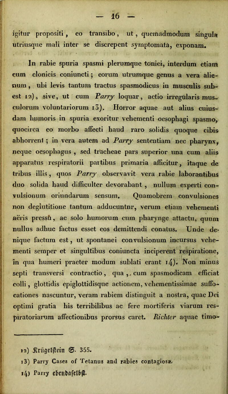 igitur propositi, eo transibo, ut, quemadmodum singula utriusque mali inter se discrepent symptomata, exponam. In rabie spuria spasmi plerumque toniei, interdum etiam cum clonicis coniuncti; eorum utrumque genus a vera alie- num , ubi levis tantum tractus spasmodicus in musculis sub- est 12), sive, ut cum Parry loquar, actio irregularis mus- culorum voluntariorum i3). Horror aquae aut alius cuius- dam humoris in spuria exoritur vehementi oesophagi spasmo, quocirca eo morbo affecti haud raro solidis quoque cibis abhorrenl ; in vera autem ad Parry sententiam nec pharynx, neque oesophagus , sed tracheae pars superior una cum aliis apparatus respiratorii partibus primaria afficitur, itaque de tribus illis, quos Parry observavit vera rabie laborantibus duo solida haud difficulter devorabant , nullum experti con- vulsionum oriundarum sensum. Quamobrem convulsiones non deglutitione tantum adducuntnr, verum etiam vehementi aeris pressh, ac solo humorum cum pharynge attactu, quum nullus adhuc factus esset eos demittendi conatus. Unde de- nique factum est, ut spontanei convulsionum incursus vehe- menti semper et singultibus coniuncta inciperent respiratione, in qua humeri praeter modum sublati erant i4)« Non minus septi transversi contractio, qua ,, cum spasmodicam efficiat colli, glottidis epiglottidisque actionem, vehementissimae suffo- cationes nascuntur, veram rabiem distinguit a nostra, quae Dei optimi gratia his terribilibus ac fere mortiferis viarum res- piratoriarum affectionibus prorsus caret. Richter aquae t i mo- li , I 12) jvrugeffiein 355. 13) Parry Cases of Tetanus and rabies contagiosa. 14) Parry ektt&afelfcft