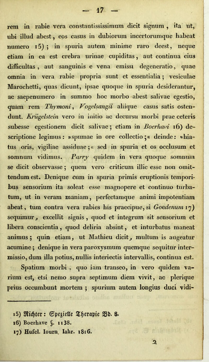 rem in rabie vera constantississimum dicit signum , ita ut, ubi illud abest, eos casus in dubiorum incertorumque habeat numero i5) ; in spuria autem minime raro deest, neque etiam in ea est crebra urinae cupiditas, aut continua eius difficultas , aut sanguinis e vena emissi degeneratio, quae omnia in vera rabie propria sunt et essentialia; vesiculae Marochetti, quas dicunt, ipsae quoque in spuria desiderantur, ac saepenumero in summo hoc morbo abest salivae egestio, quam rem Thymoni, Vogelsangii aliique casus satis osten- dunt. Kriigelstein vero in initio ac decursu morbi prae ceteris subesse egestionem dicit salivae; etiam in Boerhavi 16) de- scriptione legimus: «spumae in ore collectio;« deinde: «hia- tus oris, vigiliae assiduae;« sed in spuria et os occlusum et somnum vidimus. Parry quidem in vera quoque somnum se dicit observasse ; quem vero criticum illic esse non omit- tendum est. Denique cum in spuria primis eruptionis tempori- bus sensorium ita soleat esse magnopere et continuo turba- tum, ut in veram maniam, perfectamque animi impotentiam abeat, tum contra vera rabies his praecipue, si Goedenum 17) sequimur., excellit signis, quod et integrum sit sensorium et libera conscientia, quod deliria absint, et inturbatus maneat animus; quin etiam, ut Mathieu dicitj multum is augeatur acumine ; denique in vera paroxysmum quemque sequitur inter- missio, dum illa potius, nullis interiectis intervallis, continua est. Spatium morbi . quo iam transeo, in vero quidem va- rium est, etsi nemo supra septimum diem vivit, ac plerique prius occumbunt mortem ; spurium autem longius duci vidi- 15) 9tid>ter: ©pe^elte S^erapie S3&- 8. 16) Boerhave §. 1138. ij) Hufel. Iourn, Iahr. 1816. A