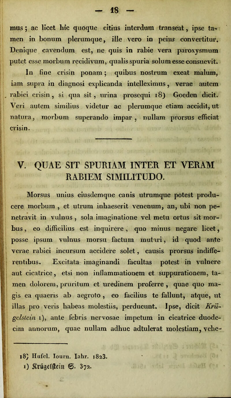 mus; ac licet hic quoque citius interdum transeat, ipse ta- men in bonum plerumque, ille vero in peius convertitur. Denique cavendum est, ne quis in rabie vera paroxysmum putet esse morbum recidivum, qualis spuria solum esse consuevit. In fine crisin ponam; quibus nostrum exeat malum, iam supra in diagnosi explicanda intelleximus, verae autem . rabiei crisin, si qua sit, urina prosequi 18) Goeden dicit. Veri autem similius videtur ac plerumque etiam accidit, ut natura, morbum superando impar, nullam prorsus efficiat crisin. V. QUAE SIT SPURIAM INTER ET VERAM RABIEM SIMILITUDO. Morsus unius eiusdemque canis utrumque potest produ- cere morbum , et utrum inhaeserit venenum, an, ubi non pe- netravit in vulnus , sola imaginatione vel metu ortus sit mor- bus , eo difficilius est inquirere , quo minus negare licet, posse ipsum vulnus morsu factum mutari, id quod ante | verae rabiei incursum accidere solet, causis prorsus indiffe- i j rentibus. Excitata imaginandi facultas potest in vulnere I aut cicatrice, etsi non inflammationem et suppurationem, ta- men dolorem, pruritum et uredinem proferre, quae quo ma- I gis ea quaeris ab aegroto , eo facilius te fallunt, atque, ut | j illas pro veris habeas molestiis, perducunt. Ipse, dicit Krii- j gelsleia i), ante febris nervosae impetum in cicatrice duode- cim annorum, quae nullam adhuc adtulerat molestiam, vehe- I “ — ■ ■ - Ii. ' * * * 18) Hufel. Iouvn. Iahr. >823. i) £rugef(Iein 37?.. |