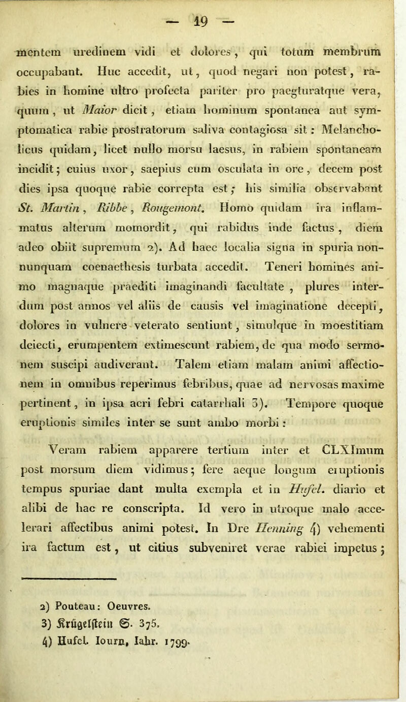 mentem uredinem vidi et dolores, qui totum membrum occupabant. Huc accedit, ut, quod negari non potest, ra- bies in homine ultro profecta pariter pro paegturatque vera, quum , ut Maior dicit, etiam hominum spontanea aut sym- ptomatica rabie prostiatorum saliva contagiosa sit: Melancho- licus quidam, licet nullo morsu laesus, in rabiem spontaneam incidit; cuius uxor, saepius eum osculata in ore, decem post dies ipsa quoque rabie correpta est; his similia observabant St. Martin, Ilibbe, Rougemont. Homo quidam ira inflam- matus alterum momordit, qui rabidus inde factus, diem adeo obiit supremum a). Ad haec localia signa in spuria non- nunquam coenaetliesis turbata accedit. Teneri homines ani- mo magnaque praediti imaginandi facultate , plures inter- dum post annos vel aliis de causis vel imaginatione decepti, dolores in vulnere veterato sentiunt, simulque in moestitiam dciecti, erumpentem extimescunt rabiem, de qua modo sermo- nem suscipi audiverant. Talem etiam malam animi affectio- nem in omnibus reperimus febribus, quae ad nervosas maxime pertinent, in ipsa acri febri calarrhali 3). Tempore quoque eruptionis similes inter se sunt ambo morbi: Veram rabiem apparere tertium inter et CLXImum post morsum diem vidimus; fere aeque longum eiuptionis tempus spuriae dant multa exempla et in Hufcl. diario et alibi de hac re conscripta. Id vero in utroque malo acce- lerari affectibus animi potest. In Dre Ilenning 4) vehementi ira factum est, ut citius subveniret verae rabiei impetus; a) Pouteau: Oeuvres. 3) ivriiftelfttiu 3j5. t[) HufcL Iourn, Ialir. 1799.