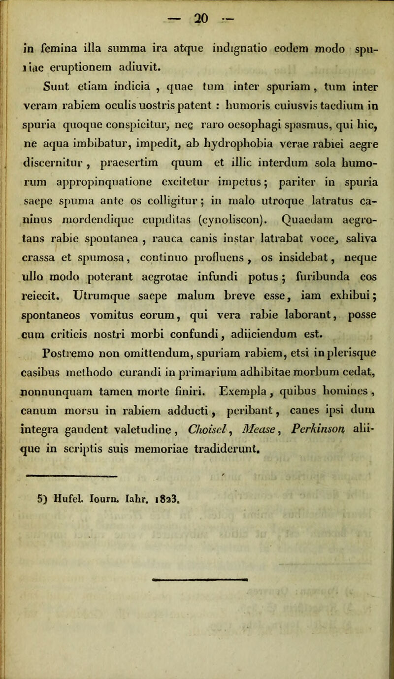 in femina illa summa ira atque indignatio eodem modo spu- i i<ie eruptionem adiuvit. Sunt etiam indicia , quae tura inter spuriam, tum inter veram rabiem oculis uostris patent : humoris cuiusvis taedium in spuria quoque conspicitur, nec raro oesophagi spasmus, qui hic, ne aqua imbibatur, impedit, ab hydrophobia verae rabiei aegre discernitur , praesertim quum et illic interdum sola humo- rum appropinquatione excitetur impetus; pariter in spuria saepe spuma ante os colligitur; in malo utroque latratus ca- ninus mordendique cupiditas (cynoliscon). Quaedam aegro- tans rabie spontanea , rauca canis instar latrabat voce, saliva crassa et spumosa, continuo profluens , os insidebat, neque ullo modo poterant aegrotae infundi potus; furibunda eos reiecit. Utrumque saepe malum breve esse, iam exhibui; spontaneos vomitus eorum, qui vera rabie laborant, posse cum criticis nostri morbi confundi, adiiciendum est. Postremo non omittendum, spuriam rabiem, etsi inplerisque casibus methodo curandi in primarium adhibitae morbum cedat, nonnunquam tamen morte finiri. Exempla , quibus homines , canum morsu in rabiem adducti, peribant, canes ipsi dum integra gaudent valetudine, Choisel, Mease, Pcrkinson alii- que in scriptis suis memoriae tradiderunt.