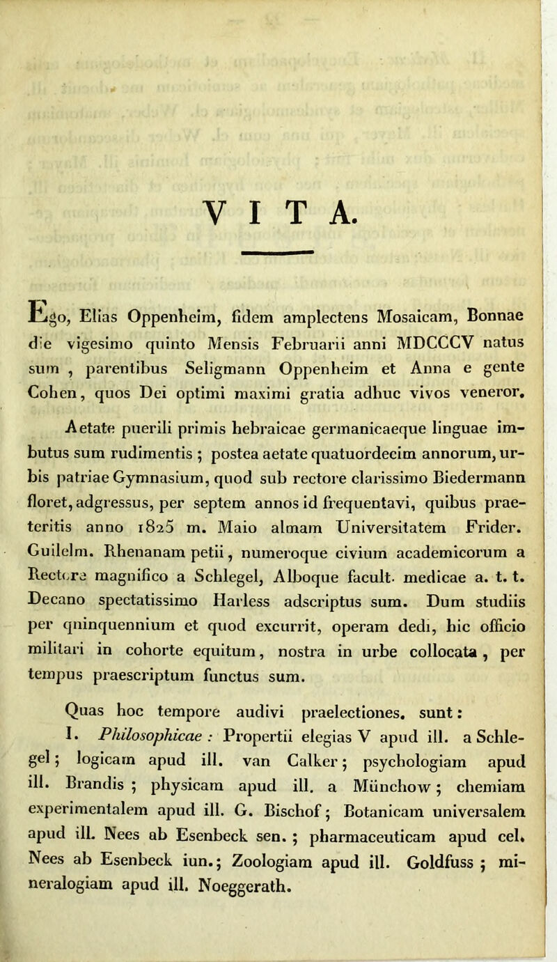 y i t a Ego, Elias Oppenheim, fidem amplectens Mosaicam, Bonnae die vigesimo quinto Mensis Februarii anni MDCCCV natus sum , parentibus Seligmann Oppenheim et Anna e gente Cohen, quos Dei optimi maximi gratia adhuc vivos veneror. Aetate puerili primis hebraicae germanicaeque linguae im- butus sum rudimentis ; postea aetate quatuordecim annorum, ur- bis patriae Gymnasium, quod sub rectore clarissimo Biedermann floret, adgressus, per septem annos id frequentavi, quibus prae- teritis anno 1826 m. Maio almam Universitatem Frider. Guilelm. Rhenanam petii, numeroque civium academicorum a Rectore magnifico a Schlegel, Alboque facult- medicae a. 1.1. Decano spectatissimo Harless adscriptus sum. Dum studiis per quinquennium et quod excurrit, operam dedi, hic officio militari in cohorte equitum, nostra in urbe collocata , per tempus praescriptum functus sum. Quas hoc tempore audivi praelectiones, sunt: I. Philosophicae : Propertii elegias V apud ili. a Schle- gel; logicam apud ill. van Calker; psycliologiam apud ill. Brandis ; physicam apud ill. a Miinchow; chemiam exper i mentalem apud ill. G. Bischof; Botanicam universalem apud ill. Nees ab Esenbeck sen. ; pharmaceuticam apud cel* Nees ab Esenbeck iun.; Zoologiam apud ill. Goldfuss 5 mi- neralogiam apud ill. Noeggerath.