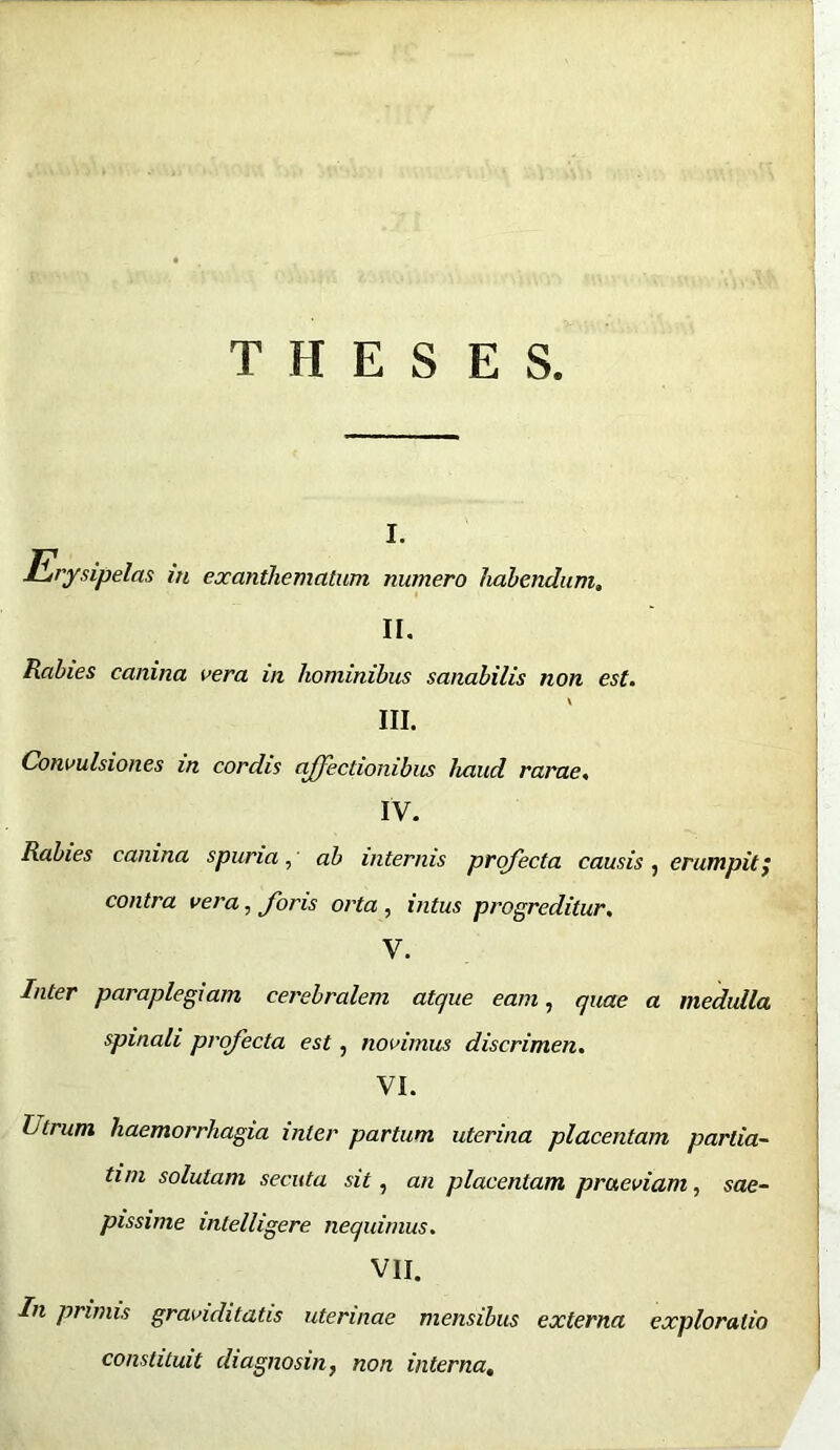 THESES Erysipelas iti I. exanthematum numero habendum. II. Rabies canina vera in hominibus sanabilis non est. III. Convulsiones in cordis affectionibus haud rarae. IV. Rabies canina spuria, ab internis profecta causis , erumpit; contra vera, foris orta , intus progreditur. V. Inter paraplegiam cerebralem atque eam, quae a medulla spinali profecta est, novimus discrimen. VI. Llrum haemorrhagia inter partum uterina placentam partia- tim solutam secuta sit, an placentam praeviam, sae- pissime intelligere nequimus. VII. In prinus graviditatis uterinae mensibus externa exploratio constituit diagnosin, non interna.