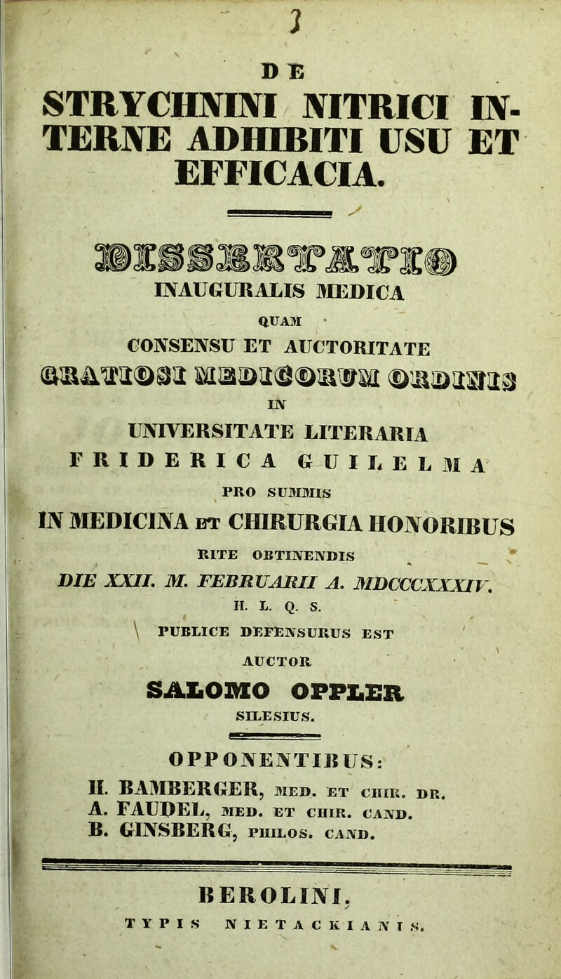 J D 1B STRYCHMNI MTRICI lY- TERNE ADHIBITI USU ET EFFICACIA. INAUGURAtIS MEDICA QCAM • CONSENSU ET AUCTORITATE m UNIVERSITATE LITERARIA FRIDERICA GUIUELMA PRO SUMBUS IN MEDICINA BT CHIRURGIA IIONORIRUS RITE OBTIlVElVDIS ^ __ * DIE XXII. M. FEBRUARII A. MDCCCXXXIV. H. L. Q. S. \ PUBLICE DEFENSURUS EST ' AUCTOR SALOl^lO OPPLER SILESIUS. OPPONENTIRUS: II. RAMRERGER, med. et chik. dr A. FAUDEL, MED. ET CHIR. CAND. R. GINSBERG, philos. cand. BEROLINI, TYPIS NIETACKIANIS.