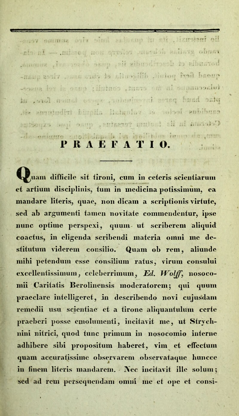 . . I :..U; P R A E F A T I O. ^^nain difficile sit tironi, cum in ceteris scientiarum et artium disci2)linis, tum in medicina potissimum, ea mandare literis, quae, non dicam a scriptionis virtute, sed ab argumenti tamen novitate commendentur, ipse nunc optime jierspexi, quum ut scriberem aliquid coactus, in eligenda scribendi materia omni me de- stitutum viderem consilio. Quam ob rem, aliunde mihi petendum esse consilium ratus, virum consului excellentissimum, celeberrimum, JEd. iVolff, nosoco- mii Caritatis Berolincnsis moderatorem; qui quum praeclare intclligeret, in describendo novi cujusdani remedii usu scientiae et a tirone aliquantulum certe praeberi posse emolumenti, incitavit me, ut Strych- nini nitrici, quod tunc primum in nosocomio interne adhibere sibi propositum haberet, vim et ofTcctum quam accuratissime observarem observataque huncce in (inem literis mandarem. j\ec incitavit ille solum; sed ad rem persequendam omni me et ope et consi- i