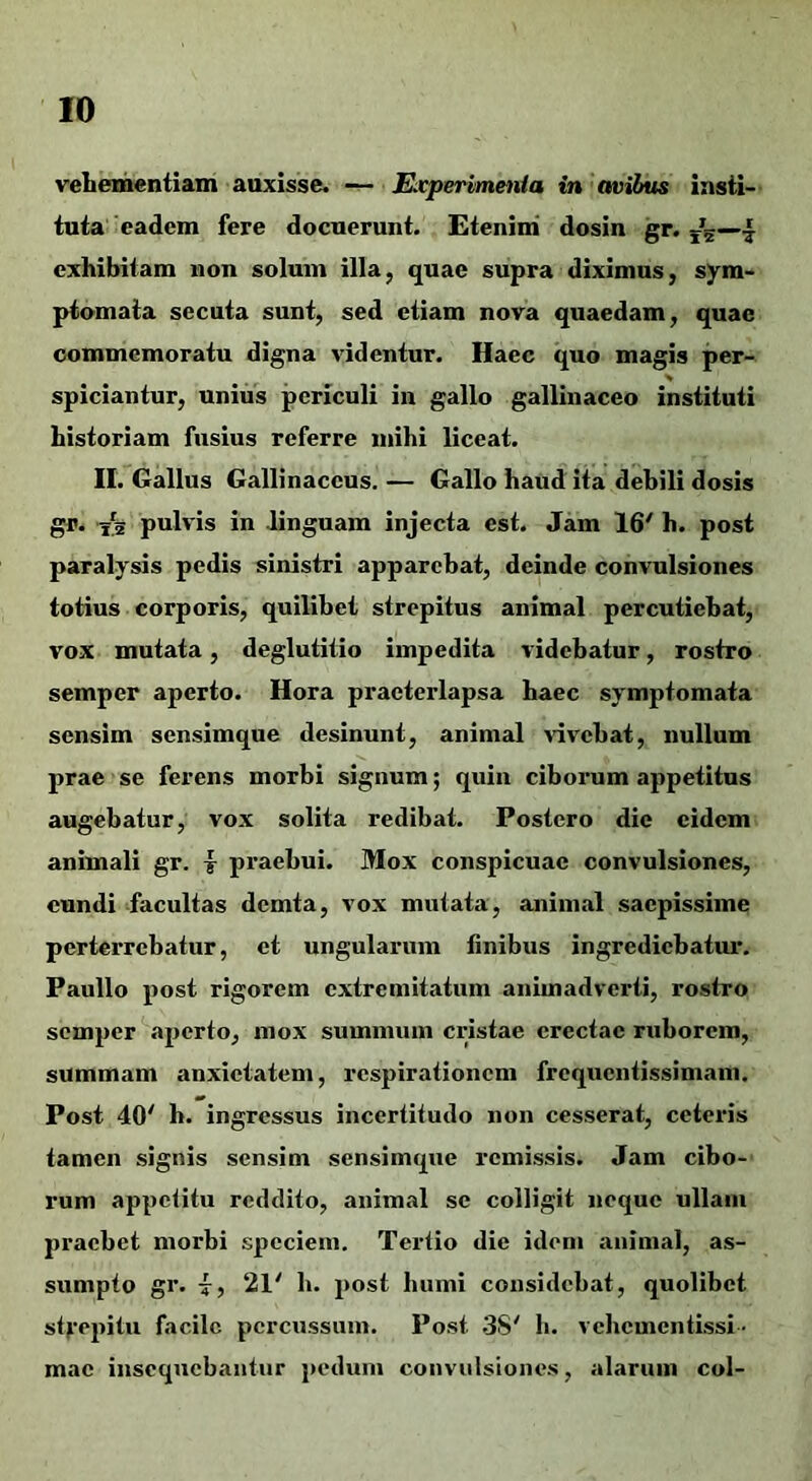 veliementiam auxisse. Experimenia in ovibus insti- tuta'eadem fere docuerunt. Etenim' dosin gr. exhibitam non solum illa, quae supra diximus, sym- ptomata secuta sunt, sed etiam nova quaedam, quae commemoratu digna videntur. Haec quo magis per- spiciantur, unius periculi in gallo gallinaceo instituti historiam fusius referre mihi liceat. II. Gallus Gallinaceus. — Gallo haud ita debili dosis gr. Y5 pulvis in linguam injecta est. Jam 16' h. post paralysis pedis sinistri apparebat, deinde convulsiones totius corporis, quilibet strepitus animal percutiebat, vox mutata, deglutitio impedita videbatur, rostro semper aperto. Hora praeterlapsa haec symptomata sensim sensimque desinunt, animal advehat, nullum prae se ferens morbi signum; quin ciborum appetitus augebatur, vox solita redibat. Postero die eidem animali gr. | praebui. Mox conspicuae convulsiones, eundi -facultas demta, vox mutata, animal saepissime perterrebatur, et ungularum finibus ingrediebatur. Paullo post rigorem extremitatum animadverti, rostro semper aperto, mox summum cristae erectae ruborem, summam anxietatem, respirationem frequentissimam. Post 40' b. ingressus incertitudo non cesserat, ceteris tamen signis sensim sensimque remissis. Jam cibo- rum appeiitu reddito, animal se colligit neque ullam praebet morbi speciem. Tertio die idem animal, as- sumpto gr. 7, 21' b. post humi considebat, quolibet st^'epitu facile percussum. Post .38' b. vebementissi ■ mac insequebantur pedum convulsiones, alarum coi-