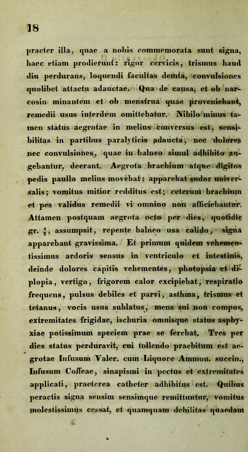 praetor illa, quae a nohis commemorata sunt si^na, haec etiam prodierunt: rigor cervicis, trismus haud diu perdurans, loquendi facultas deinta, convulsiones quolibet attactu adauctae. Qua de causa, et ob nar- cosin minantem et ob menstrua quae proveniebant, remedii usus interdum omittebatur. Nihilo minus ta- men status aegrotae in melius I conversus cstj sensi- bilitas in partibus paralyticis adaucta, nec dolores nec convulsiones, quae in balneo simul adbibito an- gebantur, deerant. Aegrota brachium atque-digitos pedis paullo melius movebat; apparebat sudor univert* Salis; vomitus mitior redditus estj ceterum bracbiiim et pes validus remedii vi omnino non afficiebantur. Attamen postquam aegrota octo per dies, quotidie gr. 4, assumpsit, repente balneo usa calido, signa apparebant gravissima. Et primum quidem vehemens- tissimus ardoris sensus in ventriculo et intestinis, deinde dolores capitis vehementes, photopsia et-di- plopia , vertigo, frigorem calor excipiebat, respiratio frequens, pulsus debiles et parvi, asthma, trismus et tetanus, vocis usus sublatus, mens sui non compos, extremitates frigidae, ischuria omnisque status asphj-^ xiae potissimum speciem prae se ferebat. Tres per dies status perduravit, cui tollendo praebitum est ae- grotae Infusum Valer. cum Liquore Ammon. succin., Infusum CoiTcae, sinapismi in pectus et extremitates applicati, praeterea catheter adhibitus est. Quibus peractis signa sensim sensimque remittuntur, vomitus molestissimos cessat, et quamquam debilitas quaedam