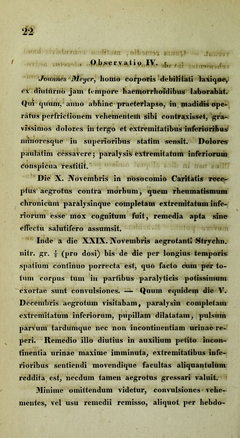 . , . Ob;sei’vatio, |V. , Jounnes Meijer, homo corporis debilitail laxlque, Cx' dhiiilriih jam tempore haeittorrhoidibus laborabat. Qui quum, anno abhinc praeterlapso, in madidis ope- ratus perfrictionem vehementeih sibi contraxisset, gra- vissimos dolores in tergo et extremitatibus interioribus niinoresque in superioribus statim sensit. Dolores paulatim cessavere; paralysis extremitatum inferiorum conspicua restitit.' . .  Die X. Novembris in nosocomio Caritatis rece- ptus aegrotus contra morbum, quem rheumatismum chronicum paralysinque completam extremitatum infe- riorum esse mox cognitum fuit, remedia apta sine effectu salutifero assumsit. • Inde a die XXIX. Novembris aegrotanti Strychn. nitr. gr. i (pro dosi) bis de die per longius temporis spatium continuo porrecta est, quo facto cum per to- tum corpus tum in partibus paralyticis potissimum exortae sunt convulsiones. — Quum equidem die V. Decembris aegrotum visitabam, paralysin completam extremitatum inferiorum, pupillam dilatatam, pulsum parvum tardumque nec non incontinentiam urinae re- peri. Remedio illo diutius in auxilium petito incon- tinentia urinae maxime imminuta, extremitatibus infe- rioribus sentiendi movendique facultas aliquantulum reddita est, necdum tamen aegrotus gressari valuit. ’ Minime omittendum videtur, convulsiones - vehe- mentes, vel usu remedii remisso, aliquot per hebdo-