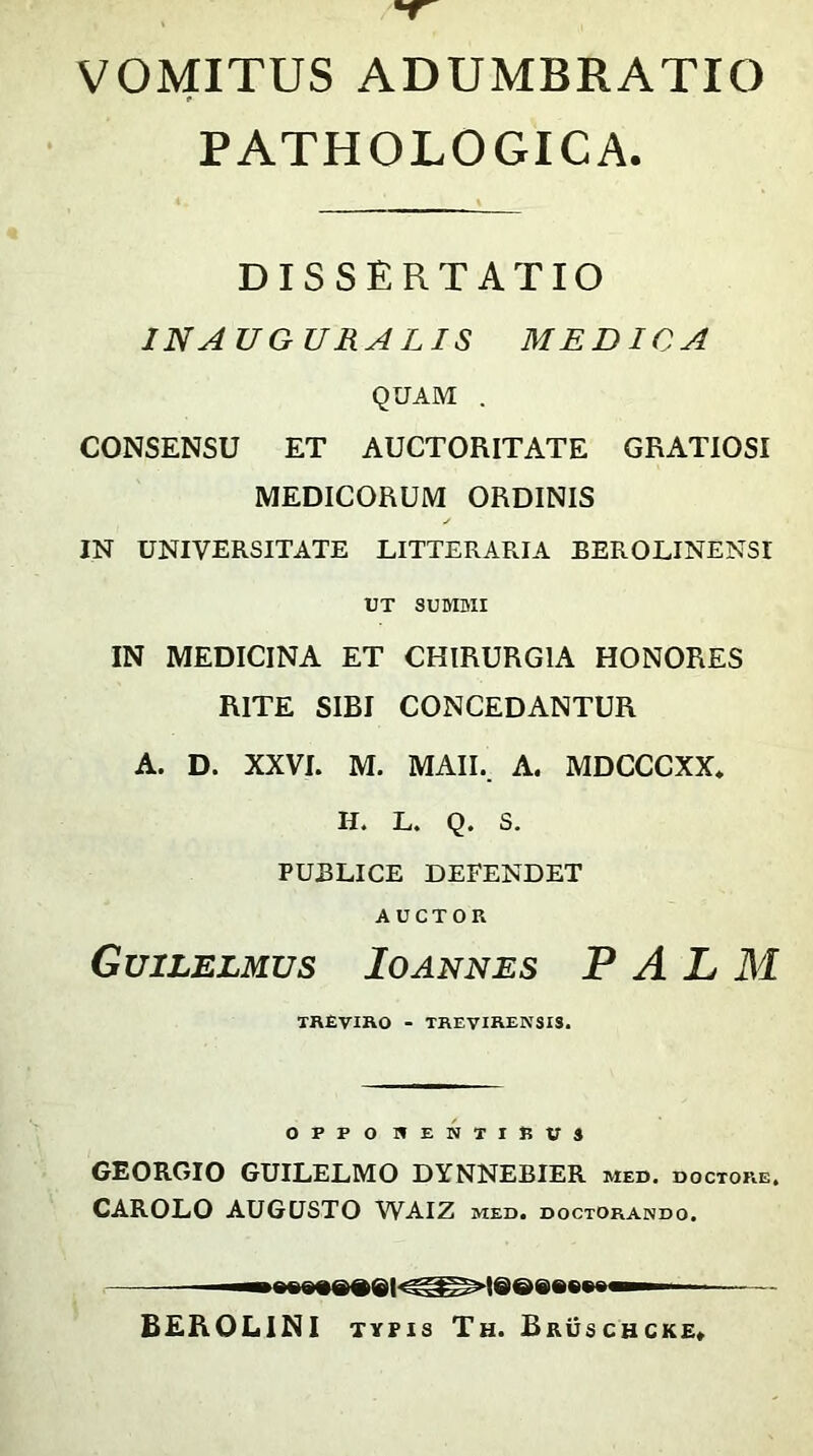 VOMITUS ADUMBRATIO PATHOLOGICA. DISSERTATIO IN AUGURALIS MEDICA QUAM . CONSENSU ET AUCTORITATE GRATIOSI MEDICORUM ORDINIS IN UNIVERSITATE LITTERARIA BEROLINENSI UT SUMMI IN MEDICINA ET CHIRURGIA HONORES RITE SIBI CONCEDANTUR A. D. XXVI. M. MAII. A. MDCCCXX. II. L. Q. S. PUBLICE DEFENDET AUCTOR Guilelmus Io annes PALM TREVIRO - TREVIRENSIS. GEORGIO GUILELMO DYNNEBIER med. doctore, CAROLO AUGUSTO WAIZ med. doctorando. — ^8gB»e8ei<^»lsee»»w BEROLINI typis Th. Bruschcke»