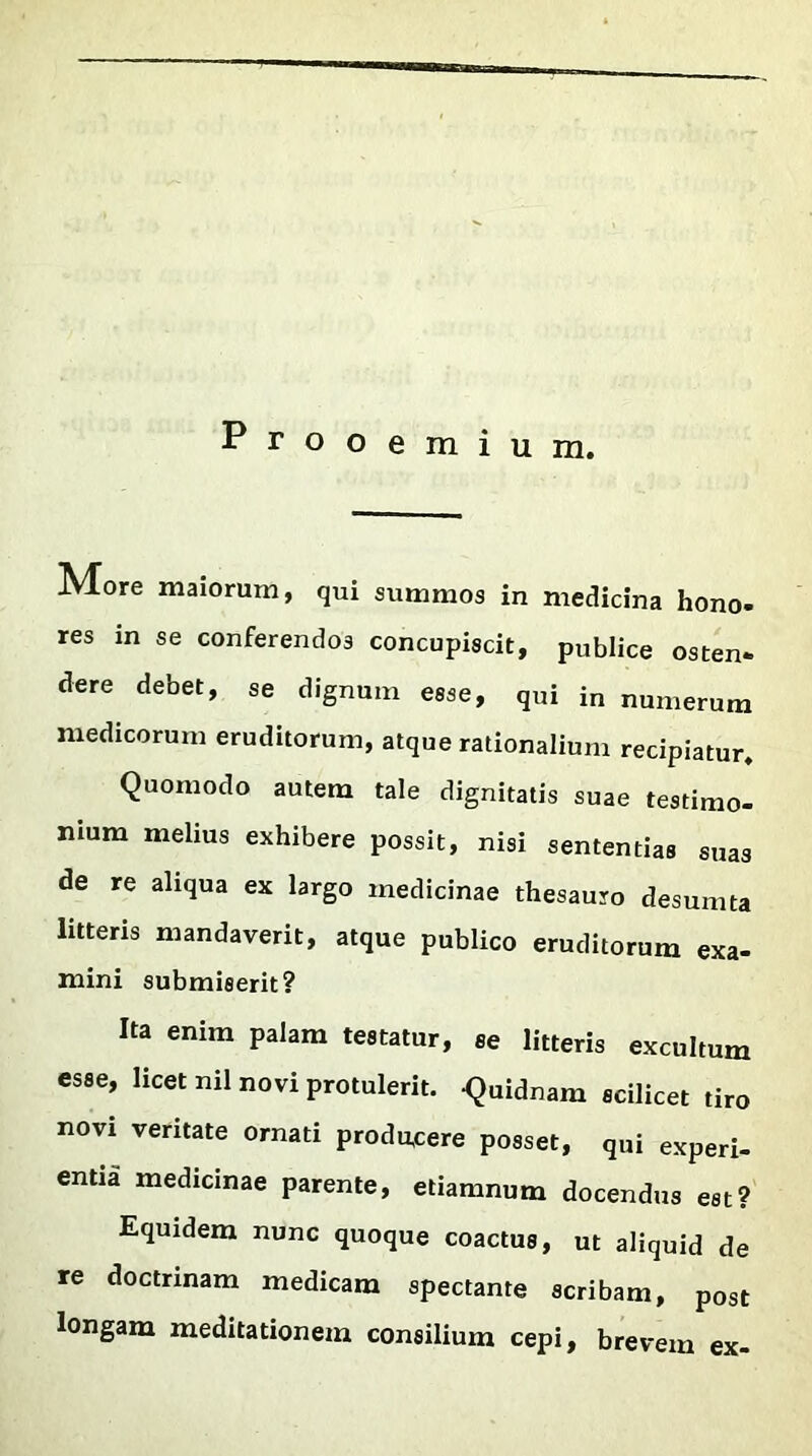 Prooemium. More maiorum, qui summos in medicina hono- res in se conferendos concupiscit, publice osten- dere debet, se dignum esse, qui in numerum medicorum eruditorum, atque rationalium recipiatur. Quomodo autem tale dignitatis suae testimo- nium melius exhibere possit, nisi sententias suas de re aliqua ex largo medicinae thesauro desumta litteris mandaverit, atque publico eruditorum exa- mini submiserit? Ita enim palam testatur, se litteris excultum esse, licet nil novi protulerit. -Quidnam scilicet tiro novi veritate ornati producere posset, qui experi- entia medicinae parente, etiamnum docendus est? Equidem nunc quoque coactus, ut aliquid de re doctrinam medicam spectante scribam, post longam meditationem consilium cepi, brevem ex-