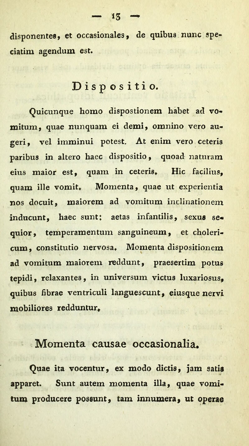 disponentes, et occasionales, de quibus nunc spe- ciatim agendum est. Dispositio. Quicunque homo dispostionem habet ad vo- mitum, quae nunquam ei demi, omnino vero au- geri, vel imminui potest. At enim vero ceteris paribus in altero haec dispositio, quoad naturam eius maior est, quam in ceteris. Hic facilius, quam ille vomit. Momenta, quae ut experientia nos docuit, maiorem ad vomitum inclinationem inducunt, haec sunt: aetas infantilis, sexus se- quior, temperamentum sanguineum, et choleri- cum, constitutio nervosa. Momenta dispositionem ad vomitum maiorem reddunt, praesertim potus tepidi, relaxantea, in universum victus luxariosus, quibus fibrae ventriculi languescunt, eiusque nervi mobiliores redduntur. Momenta causae occasionalia. Quae ita vocentur, ex modo dictis, jam satis apparet. Sunt autem momenta illa, quae vomi- tum producere possunt, tam innumera, ut operae