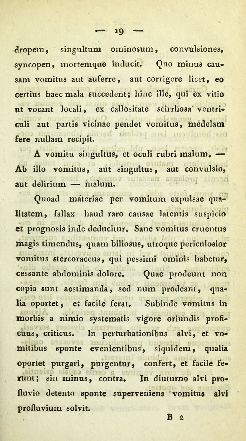 — »9 dropem, singultum ominosum, convulsiones, syncopen, mortemque inducit. Quo minus cau- sam vomitus aut auferre, aut corrigere licet, eo certius haec mala succedent; hinc ille, qui ex vitio ut vocant locali, ex callositate scirrhosa ventri- culi aut partis vicinae pendet vomitus, medelam fere nullam recipit. A vomitu singultus, et oculi rubri malum» — Ab illo vomitus, aut singultus, aut convulsio, aut delirium — inalurn. Quoad materiae per vomitum expulsae qua- litatem, fallax haud raro causae latentis suspicio et prognosis inde deducitur» Sane vomitus cruentus magis timendus, quam biliosus, utroque periculosior vomitus 6tercoraceus, qui pessimi ominis habetur, cessante abdominis dolore. Quae prodeunt non copia sunt aestimanda, sed num prodeant, qua- lia oportet, et facile ferat» Subinde vomitus in morbis a nimio systematis vigore oriundis profi- cuus, criticus. In perturbationibus alvi, et vo- mitibus sponte evenientibus, siquidem, qualia oportet purgari, purgentur, confert, et facile fe- runt; sin minus, contra» In diuturno alvi pro- fluvio detento sponte superveniens vomitus alvi profluvium solvit. B a